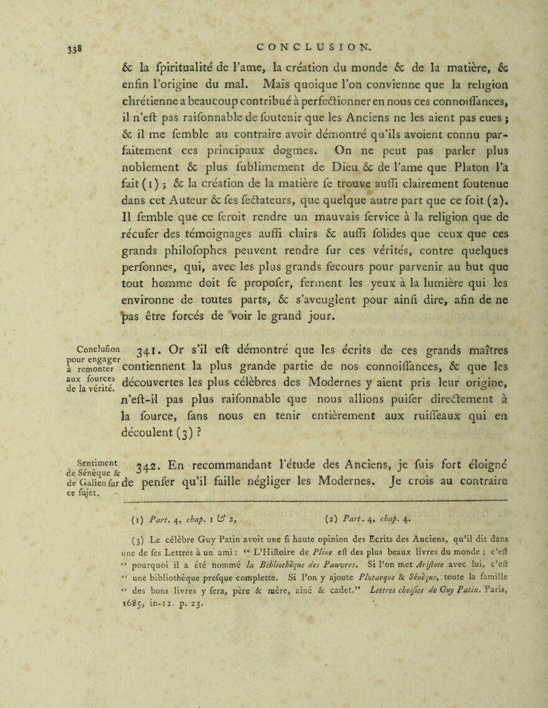 & la fpiritualité de l’atne, la création du monde & de la matière, & enfin l’origine du mal. Mais quoique l’on convienne que la religion chrétienne a beaucoup contribué à perfedionner en nous ces connoiflances, il n’eft pas raifonnable de foutenir que les Anciens ne les aient pas eues ; & il me femble au contraire avoir démontré qu’ils avoient connu par- faitement ces principaux dogmes. On ne peut pas parler plus noblement & plus fublimement de Dieu Ôc de l’ame que Platon l’a fait(i) J & la création de la matière fe trouve aufli clairement foutenue dans cet Auteur & fes fedlateurs, que quelque autre part que ce foit (2). Il femble que ce feroit rendre un mauvais fervice à la religion que de récufer des témoignages aufli clairs & aufli folides que ceux que ces grands philofophes peuvent rendre fur ces vérités, contre quelques perfonnes, qui, avec les plus grands fecours pour parvenir au but que tout homme doit fe propofer, ferment les yeux à la lumière qui les environne de toutes parts, & s’aveuglent pour ainfl dire, afin de ne ^as être forcés de voir le grand jour. Conclufion Or s’il eft démontré que les écrits de ces grands maîtres à°remontfr^^contiennent la plus grande partie de nos connoiflances, & que les de^la v'IrTc^ découvertes les plus célèbres des Modernes y aient pris leur origine, n’eft-il pas plus raifonnable que nous allions puifer diredtement à la fource, fans nous en tenir entièrement aux ruiflèaux qui en découlent (3) ? Sentiment ‘iA.2. En recommandant l’étude des Anciens, ie fuis fort éloigné de Sénèque & ^ de Galien fur de penfer qu’il faille négliger les Modernes. Je crois au contraire ce fujet. (l) Part. 4, chap. 1 2, (2) Part. 4, chap. 4. (3) Le célèbre Guy Patin avoit une fi haute opinion des Ecrits des Anciens, qu’il dit dans une de fes Lettres à un ami : “ L’Hiftoire de Pline eft des plus beaux livres du monde ; c’eft “ pourquoi il a été nommé la Bibliotkèjue des Pauvres. Si l’on met Arijiote avec lui, c’eft “ une bibliothèque prefque complette. Si l’on y ajoute Plutarque & Sénejut, toute la famille “ des bons livres y fera, père & mère, aîné & cadet.” Lettres choijîes de Guj Patin. Paris, 1685, in-j2. p. 23.