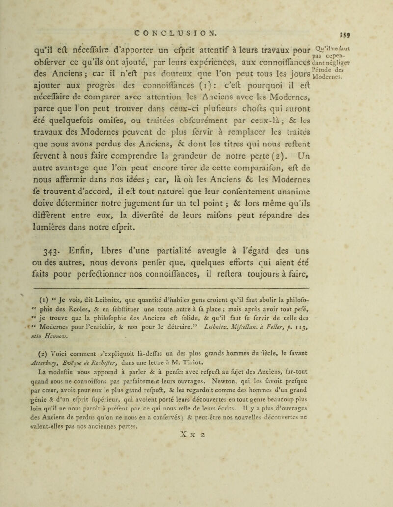 359 qu’il eft nécefîaire d’apporter un efprit attentif à leurs travaux pour Qü’il^efaut ^ ,. . , , . ^ pas cepen- obferver ce qu’ils ont ajoute, par leurs expériences, aux connoifTances dant négliger des Anciens J car il n’eft pas douteux que l’on peut tous les jours ajouter aux progrès des connoifTances (i): c’efl pourquoi il eft nécefTaire de comparer avec attention les Anciens avec les Modernes, parce que l’on peut trouver dans ceux-ci plufieurs chofes qui auront été quelquefois omifes, ou traitées obfcurément par ceux-là; & les travaux des Modernes peuvent de plus fervir à remplacer les traités que nous avons perdus des Anciens, 6c dont les titres qui nous refient fervent à nous faire comprendre la grandeur de notre perte (2). Un autre avantage que l’on peut encore tirer de cette comparaifon, efl de nous affermir dans nos idées ; car, là où les Anciens 6c les Modernes fe trouvent d'accord, il efl tout naturel que leur confentement unanime doive déterminer notre jugement fur un tel point ; 6c lors même qu’ils diffèrent entre eux, la diverfité de leurs raifons peut répandre des lumières dans notre efprit. 343. Enfin, libres d’une partialité aveugle à l’égard des uns ou des autres, nous devons penfer que, quelques efforts qui aient été faits pour perfedionner nos connoiffances, il refiera toujours à faire. (1) “Je vois, dit Leibnitz, que quantité d’habiles gens croient qu’il faut abolir la philofo- phie des Ecoles, & en fubllituer une toute autre à fa place ; mais après avoir tout pefé, je trouve que la philofophie des Anciens efl folide, & qu’il faut fe fervir de celle des Modernes pour l’enrichir, & non pour le détruire.” Leibnitz. Mi/cellan. à Feller, ^113, otio Hannov, (2) Voici comment s’expliquoit là-delTus un des plus grands hommes du liècle, le favant Atterbury, Evéjue de Rochejler, dans une lettre à M. Tiriot. La modeftie nous apprend à parler & à penfer avec refpedl au fujet des Anciens, fur-tout quand nous ne connoiffons pas parfaitement leurs ouvrages. Newton, qui les favoit prefque par cœur, avoit pour eux le plus grand refpeél, & les regardoit comme des hommes d’un grand génie & d’un efprit fupérieur, qui avoient porté leurs découvertes en tout genre beaucoup plus loin qu’il ne nous paroît à préfent par ce qui nous relie de leurs écrits. Il y a plus d’ouvrages des Anciens de perdus qu’on ne nous en a confervés ; & peut-être nos nouvelles découvertes ne valent-elles pas nos anciennes pertes. X X 2