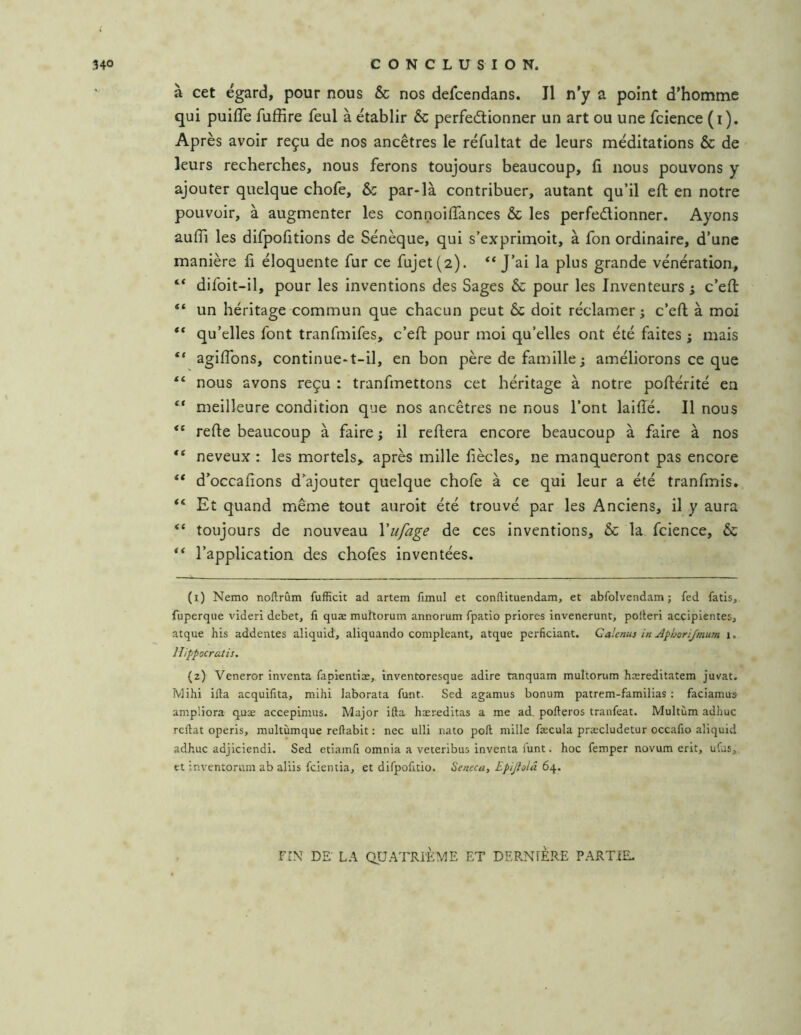 à cet égard, pour nous & nos defcendans. J1 n’y a point d’homme qui puifle fuffire feul à établir & perfectionner un art ou une fcience (i). Après avoir reçu de nos ancêtres le réfultat de leurs méditations & de leurs recherches, nous ferons toujours beaucoup, fi nous pouvons y ajouter quelque chofe, & par*là contribuer, autant qu’il efl en notre pouvoir, à augmenter les connoiffances & les perfectionner. Ayons auffi les difpofitions de Sénèque, qui s’exprimoit, à fon ordinaire, d’une manière fi éloquente fur ce fujet(2). ** J’ai la plus grande vénération, “ difoit-il, pour les inventions des Sages & pour les Inventeurs j c’efl “ un héritage commun que chacun peut ôc doit réclamer j c’efh à moi “ qu’elles font tranfmifes, c’efl pour moi qu’elles ont été faites ; mais “ agiffons, continue-t-il, en bon père de famille j améliorons ce que nous avons reçu : tranfmettons cet héritage à notre poflérité en “ meilleure condition que nos ancêtres ne nous l’ont laiflé. Il nous refie beaucoup à faire ; il refiera encore beaucoup à faire à nos neveux : les mortels,, après mille fiècles, ne manqueront pas encore ** d’occafions d’ajouter quelque chofe à ce qui leur a été tranfmis. ** Et quand même tout auroit été trouvé par les Anciens, il y aura “ toujours de nouveau Vufage de ces inventions, & la fcience, & ** l’application des chofes inventées. (1) Nemo noftrûm fufHcit ad artem fimul et conftituendam, et abfolvendam ; fed fatis, fuperque viderî debet, fi quæ murtorum annorum fpatlo priores invenerunt, polteri acçipientes, atque bis addentes aliquid, aliquando compleant, atque perficiant. Galenu) in Aphorijmum i. Hippocratis. (2) Veneror inventa fapienliæ,. inventoresque adiré tanquam multorum hæreditatem juvat. Mihi ilia acquifita, mihi laborata funt. Sed aganaus bonum patrem-fanailias : facianaus anipüora quæ accepimus. Major ifta hæreditas a nae ad, pofteros tranfeat. Multùni adhuc reliât operis, multùnaque rellabit : nec ulli nato poil mille fæcula præcludetur occafio aliquid adhuc adjiciendi. Sed ctiainfi omnia a veteribus inventa l'unt. hoc femper novum erit, ufus, et inventorum ab aliis fcicntia, et difpofitio. Seneca, Epijiolâ 64. FIN DE' LA QUATRIÈME ET DERNIERE PARTIE.