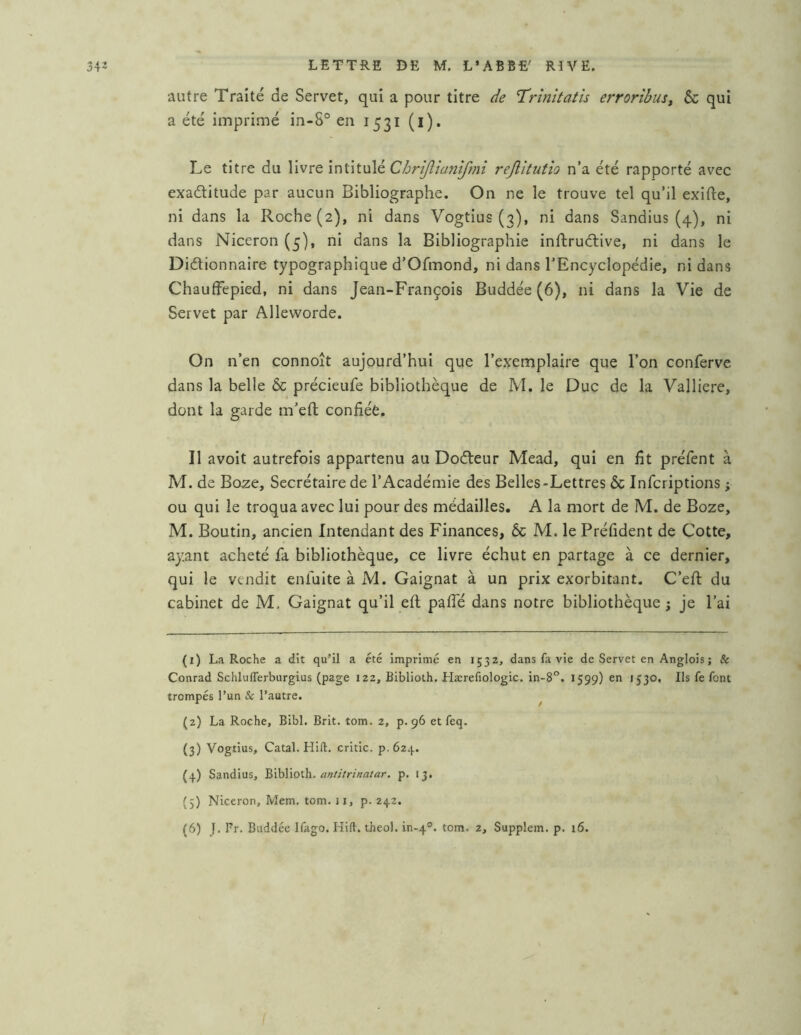 autre Traité de Servet, qui a pour titre de Trînîtatîs errortbus, & qui a été imprimé in-8® en 1531 (l). Le titre du YiMTQi'nûtxAé Chnjîianîfmî rejlîtutîo n’a été rapporté avec exaditude par aucun Bibliographe. On ne le trouve tel qu’il exifte, ni dans la Roche (2), ni dans Vogtius (3), ni dans Sandius (4), ni dans Niceron (5), ni dans la Bibliographie inftrudive, ni dans le Didionnaire typographique d’Ofmond, ni dans l’Encyclopédie, ni dans ChaufFepied, ni dans Jean-François Buddée (6), ni dans la Vie de Servet par Alleworde. On n’en connoît aujourd’hui que l’exemplaire que l’on conferve dans la belle & précieufe bibliothèque de M. le Duc de la Valliere, dont la garde m’eft confiée. Il avoit autrefois appartenu au Dodeur Mead, qui en fit préfent à M. de Boze, Secrétaire de l’Académie des Belles-Lettres ôc Infcriptions ; ou qui le troqua avec lui pour des médailles. A la mort de M. de Boze, M. Boutin, ancien Intendant des Finances, 6c M. le Préfident de Cotte, ayant acheté fa bibliothèque, ce livre échut en partage à ce dernier, qui le vendit enfulte à M. Gaignat à un prix exorbitant. C’efi: du cabinet de M, Gaignat qu’il eft pafle dans notre bibliothèque; je l’ai (1) La Roche a dit qu’il a été imprimé en 1532, dans fa vie de Servet en Anglois ; & Conrad Schluiferburgius (page 122, Biblioth. Hærefiologic. in-8°. 1599) en 1530. Ils fe font trompés l’un & l’autre. ^ (2) La Roche, Bibl. Brit. tom. 2, p. 96 et feq. (3) Vogtius, Catal. Hift. critic. p. 624. (4) Sandius, ^'ihWoÛï. antitrinatar. p. 13. {5) Niceron, Mem. tom. 11, p. 242. (6) J. Fr. Buddée Iliigo. Hill. theol. in-4°. tom. 2, Supplem. p. 16.