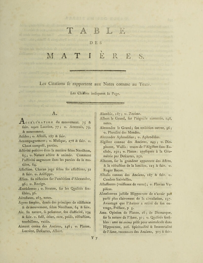 T A B L JE DES M A T I È 11 E S. Les Citations fe rapportent aux Notes comme au Texte. Les Chiffres indiquent la Page. A. c e'l e'r A T IO N du mouvement. 75 & fuiv. ^oyez Lucrèce, 77 ; Averroës, 79, & mouvement. Acides; ’v. Alkali, 187 & fuiv. Accompagnement ; -y. Mufique, 278 & fuiv. v. Chant compofé, parties. Aftivité pofitive dans la matière félon Needham, 65 ; ‘w. Nature aftive & animée. Comment l’aftivité augmente dans les parties de la ma- tière, 64. Affeélion. Chacun juge félon fes affeftions, 32 & fuiv. V. Ariftippe. Ælien. Sa réflexion fur l’ambition d’Alexandre, 96 ; V. Rovigo. Ænefidemus ; Straton, fur les Qualités fen- fibles, 36. Aëroftates, 263, notes. Agens fimples, doués des principes de réfiftance & de mouvement, félon Needham, 64 & fuiv. Air. Sa nature, fa pefanteur, fon élafticité, 134 & fuiv. -y. fufil, éther, rare, poids, réfraélion, tourbillons, vuide. Aimant connu des Anciens, 146 ; <v, Platon, Lucrèce, Defeartes, Albert. Alambic, i 87 ; ’v. Zozime. Albert le Grand, fur l’aiguiile aimantée, 148, notes. Alexandre le Grand; fon ambition outrée, 96 ; -y. Pluralité des Mondes. Alexander Aphrodifius ; >y. Aphrodifius. Algèbre connue des Anciens, 249 ; «y. Dio- phante, Wallis: traces de l’Algèbre dans Ea- clide, 250; O». Platon: appliquée à la Géo- métrie par Defeartes, 252. Alhazen, fur la grandeur apparente des Aftres, & la réfraélion de la lumière, 223 Sc fuiv. <y. Roger Bacon. Alkalis connus des Anciens, 187 & fuiv. <y. Cendres lixivielles. Allaflbntes (vaifleaux de verre) ; «y. Flavius Vo- pifeus. Almelooven juflifie Hippocrate de n’avoir pal parlé plus clairement de la circulation, 157. Avantage que l’Auteur a retiré de fon ou- vrage, Préface, p 5. Ame. Opinion de Platon, 16 ; de Dicæarque, fur la nature de l’Ame, 30; -y. Qualités fenfi- bles : ame ou anima prife pour animalcule dans Hippocrate, 206. Spiritualité & Immortalité de l’Ame, reconnues des Anciens, 303 & fui\ • y
