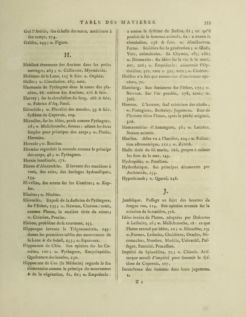 Gui l’Arétin, fon échelle des notes, antérieure à fon temps, 274. Guldin, 249 ; v. Figure. H. Habileté étonnante des Anciens dans les petits ouvrages, 263 ; v. Callicrate, Myrmécide. Habitans de la Lune, 125 & fuiv. Orphée. Haller; «y. Circulation, 165, note. Harmonie de Pythagore dans le cours des pla- nètes, 88 : connue des Anciens, 276 & fuiv. Harvey ; fur la circulation du fang, 166 & fuiv. nj. Fabrice d’Aq. Pend. Héraclide ; <1;. Pluralité des mondes, 95 & fuiv. Syftêmede Copernic, 109. Heraclite, fur les idées, penfe comme Pythagore, 18 ; -v. Mallebranche, formes : admet les êtres fimples pour principes des corps ; «i'. Plotin, Hermias. Hercule ; nj. Bacchus. Hermias regardoit la monade comme le principe des corps, 46 ; v. Pythagore. Hernie inteftinale, 172. Héron d’Alexandrie. Il invente des machines à vent, des crics, des horloges hydrauliques, »34: Hévélius, fon erreur fur les Comètes; v. Kep- ler. Hicétas ; <v. Nicétas. Hiéroclès. Expofé de la doélrine de Pythagore, fur l’Ether, 133 ; v. Newton, Cicéron; croit, comme Platon, la matière tirée du néant ; •V. Création, Proclus. Hiéron, problème de fa couronne, 255. Hipparque invente la Trigonométrie, 249 ; donne les premières tables des mouvemens de la Lune & du Soleil, 253 ; “w. Equinoxe. Hippocrate de Chio. Son opinion fur les Co- mètes, 120; <y. Pythagore, Encyclopédie. Quadrature des lunules, 230. Hippocrate de Cos (le Médecin) regarde le feu élémentaire comme le principe du mouvement & de la végétation, 61, 62; <ü. Empédocle : a connu le fyftcme de Bufton, 61 ; ce qu’il penfoitde la femence animale, 6z : a connu la circulation, 158 & fuiv. «z/. Alméloovcn, Fœtus. Ses idées fur la génération ; “v-Œufs, Vers, animalcules. Sa Chymie, 185, 186; «y. Démocrite : fes idées fur la vie ,3: la mort, 207, 208 ; HJ, Empédocle ; admettoit l’Op- timifme, 322, note 2. 325, note ; hj, Cicéron. Hobbes n’a fait que renouveler d’anciennes opi- nions, 70. Homberg. Son fentiment fur l’éther, 131 ; hj. Newton. Sur l’or potable, 178, note; hj, Joël. Homme. L’homme, feul critérium des chofes ; H>. Protagoras, Berkeley, Jugement. Etat de l’homme félon Platon, après le péché originel, 328. Homæoméries d’Anaxagore, 56 ; hj, Lucrèce, Nature animée. Horifon. Aftre vu à l’horifon, 224; v. Réfrac- tion aftronomique, 222 ; hj. Zénith. Huile tirée du fel marin, iS6, propre à calmer les flots de la mer, 145. Hydropifie; hj. Ponélion. Hydroftatique. Ses principes découverts par Archimède, 255. Hypothénufe ; hj. Quarré, 248. J- Jambllque. PalTage au fujet des lunettes de longue vue, 114. Son opinion erronée fur la création de la matière, 318. Idées innées de Platon, adoptées par Delcartes & Leibnitz, 16; «u. Mallebranche, 18 : ce que Platon entend par Idées, 22 ; <1;. Héraclite, 23; HJ. Formes, Leibnitz, Chaldéens, Oracles, Ni- comachus. Nombre, Modèle, Univerfel, Paf- fager. Eternité, Procellion. Impiété du Spinofifme, 70 ; hj. Chinois. Arif- tarque aceufé d’impiété pour foutenir le fyf- tême de Copernic, 107. Inconftance des hommes dans leurs jugemens, 1. Z Z