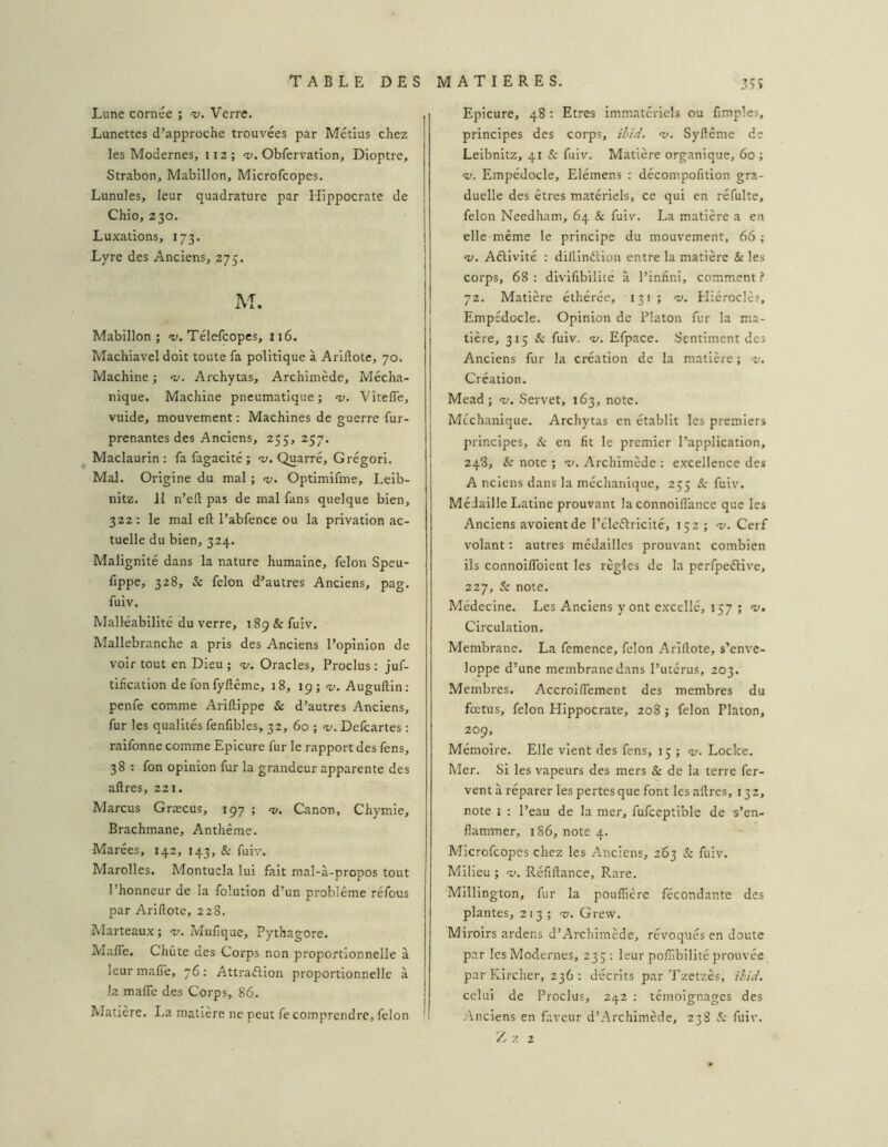 Lune cornée ; v. Verre. Lunettes d’approche trouvées par Métius chez les Modernes, 112 ; v. Obfervation, Dioptre, Strabon, Mabillon, Microfcopes. Lunules, leur quadrature par Hippocrate de Chio, 230. Luxations, 173. Lyre des Anciens, 275. M. Mabillon; a;. Télefcopes, 116. Machiavel doit toute fa politique à Arillote, 70. Machine ; ‘v. Archytas, Archimède, Mécha- nique. Machine pneumatique ; v, Vîteffe, vuide, mouvement : Machines de guerre fur- prenantes des Anciens, 255, 257. Maclaurin : fa fagacité ; -y. Quarré, Grégori. Mal. Origine du mal ; «y. Optimifme, Leib- nitz. 11 n’efl pas de mal fans quelque bien, 322; le mal eft l’abfence ou la privation ac- tuelle du bien, 324. Malignité dans la nature humaine, félon Speu- fippe, 328, & félon d’autres Anciens, pag. fuiv. Malléabilité du verre, 189 & fuiv. Mallebranche a pris des Anciens l’opinion de voir tout en Dieu ; <v. Oracles, Proclus : juf- tiheation de fon fyllême, 18, 19; -y. Auguftin; penfe comme Ariftippe & d’autres Anciens, fur les qualités fenfibles, 32, 60 ; -y. Defeartes ; raifonne comme Epicure fur le rapport des fens, 38 : fon opinion fur la grandeur apparente des aftres, 221. Marcus Græcus, 197 ; <y. Canon, Chymie, Brachmane, Anthême. Marées, 142, 143, & fuiv. Marolles. Montucla lui fait mal-à-propos tout l’honneur de la foîution d’un problème réfous par Arillote, 228. Marteaux; «y. Mufique, Pythagore. Mafle. Chute des Corps non proportionnelle à leur malî'e, 76; Attraéiion proportionnelle à la malTe des Coi'ps, 86. Matière. La matière ne peut fecomprendre, félon - Epicure, 48 : Etres immatériels ou fimples, principes des corps, iiid. <y. Syllême de Leibnitz, 41 & fuiv. Matière organique, 60 ; •y. Empédocle, Elémens : décompofition gra- duelle des êtres matériels, ce qui en réfulte, félon Needham, 64 & fuiv. La matière a en elle-même le principe du mouvement, 66 ; «y. Aélivité : dilllnélion entre la matière & les corps, 68 : divifibilité à l’infini, comment f 72. Matière éthérée, 131; ‘y. Pliéroclès, Empédocle. Opinion de Platon fur la ma- tière, 315 & fuiv. «y. Efpace. Sentiment des Anciens fur la création de la matière ; -y. Création. Mead; <y. Servet, 163, note. Mcchanique. Archytas en établit les premiers principes, & en lit le premier l’application, 248, & note ; v. Archimède ; excellence des A nciens dans la méchanique, 255 & fuiv. Médaille Latine prouvant la connoilîance que les Anciens avoientde l’éleiflricité, 152 ; “y. Cerf volant : autres médailles prouvant combien ils connoilToient les règles de la perfpeélive, 227, Sc note. Médecine. Les Anciens y ont excellé, 157 ; “y. Circulation. Membrane. La femence, félon Arillote, s’enve- loppe d’une membrane dans l’utérus, 203. Membres. AccroilTement des membres du fœtus, félon Hippocrate, 208 ; félon Platon, 209, Mémoire. Elle vient des fens, 13 ; «y. Locke. Mer. Si les vapeurs des mers Sc de la terre fer- vent à réparer les pertes que font les allres, 132, note I : l’eau de la mer, fufceptible de s’en- flammer, 186, note 4. Microfcopes chez les Anciens, 263 & fuiv. Milieu ; v. Réfillance, Rare. Millington, fur la poulfière fécondante des plantes, 213 ; 'y. Grew. Miroirs ardens d’Archimède, révoqués en doute par les Modernes, 235: leur polhbilité prouvée par Kircher, 236 : décrits par Tzetzès, //;/</. celui de Proclus, 242 : témoignages des Anciens en fiiveur d’Archimède, 238 S: fuiv.