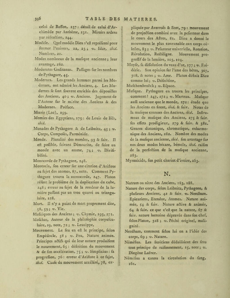 celui de BufTon, 237: détail de celui d’Ar- chimède par Anthême, 231. Miroirs ardens par réfraélion, 244. Modèle. Quel modèle Dieu s’eft repréfenté pour former l’univers, 22, 23 ; 1;. Idée, ibid. Nombres, 20. Modes nombreux de la mufique ancienne ; leur avantage, 282. Moderatus Gaditanus. Paflages fur les nombres dePythagore, 43. Modernes. Les grands hommes parmi les Mo- dernes, ont admiré les Anciens, 4. Les Mo- dernes fe font fouvent enrichis des dépouilles des Anciens, 40; ‘i/. Anciens. Jugement de l’Auteur fur le mérite des Anciens & des Modernes. Préface. Mœris (Lac), 259. Momies des Egyptiens, 179: de Louis de BIls, ibid. Monades de Pythagore & de Leibnitz, 45 ; t/. Corps, Compofés, Parménide. Monde. Pluralité des mondes, 93 h fuiv. Il eft pofîible, fuivant Démocrite, de faire un monde avec un atome, 74 ; <v. Divill- bilité. Monocorde de Pythagore, 248. Montucla, fon erreur fur une citation d’Ariftote au fujet des atomes, 87, note. Comment Py- thagore trouva la monocorde, 247. Platon réfout le problème de la duplication du cube, 248 ; erreur au firjet de la rondeur de la lu- mière paflant par un trou quarré ou triangu- laire, 228. Mort. Il n’y a point de mort proprement dite,, 58, 59; ’v. Vie. Mofaïques des Anciens; 1;. Chymie, 193, 271. Mofchus, Auteur de la phllofophie corpufcu- laire, 29, note, 72 ; Leucippe, Mouvement. Le feu en ell le principe, félon Empédocle, 58 ; ’v. Feu, Nature animée. Principes aélifs qui de leur nature produifent le mouvement, 65 : définition du mouvement H de fon accélération, 75 ; 'u. Simplicius : fa progreflion, 76 : erreur d’Arillote à ce fujet, ibid. Caufe du mouvement accéléré, 78, ex- j pliquée par Averroës Scot, 79 : mouvement de projeélion combiné avec la pefanteur dans le cours des Aflres, 81. Dieu a donné le mouvement le plus convenable aux corps cé- leftes, 83 ; -y. Pefanteur unlvcrfelle. Rotation,^ Révolution, Reftiligne. Mouvement pro- grelîif de la lumière, 103, 104. Moyfe, fa diffolution du veau d’or, 177 ; «y. Fré- déric. Son opinion fur l’ame des bêtes, 307, 308, & notes ; «y. Ame. Platon définit Dieu comme lui; v. Définition, Mufchembroëck ; «y. Efpace. Mufique. Pythagore en trouva les principes, comment? 247,272; «y. Marteau. Mufique aufli ancienne que le monde, 272 : étude que les Anciens en firent, ibid. & fuiv. Notes de la muf que connues des Anciens, ibid. Infiru- mens de mufique des Anciens, 275 & fuiv. fes effets prodigieux, 279 & fuiv. & 381.* Genres diatonique, chromatique, enharmo- nique des Anciens, 282. Nombre des modes de la mufique ancienne, ibid. fon avantage fur nos deux modes bécare, bémole, ibid. raifon de la perfeétion de la mufique ancienne, 283. Myrmécide, fon petit chariot d’ivoire, 263. N. Natrum ou nitre des Anciens, 183, 188. Nature des corps, félon Leibnitz, Pythagore, & plufieurs Anciens, 42 & fuiv. -y. Needham. Epicuriens, Etendue, Atomes. Nature ani- mée, Ç4 & fuiv. Nature aélive & animée, 64 & fuiv. ce que c’eft que la nature, 67 & fuiv. nature humaine dépravée dans fon chef, félon Platon, 328 ; -y. Péché originel, mali- gnité . Needham, comment félon lui on a l’idée des corps, 69 ; -y. Nature. Néméfius. Les Stoïciens dédulfoient des fens tout principe de raifonnement, 15, note; v. Diogène Laërce. Némefius a connu la circulation du fang, 161.