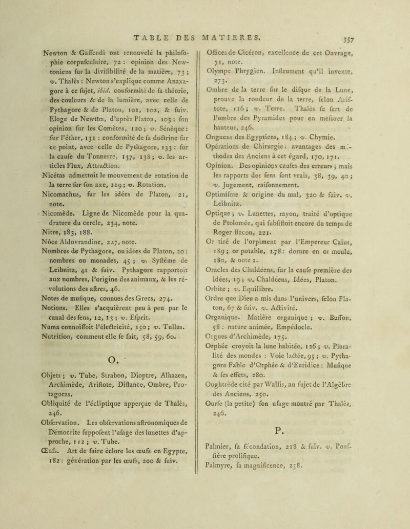 Newton & Gaffendi ont renouvelé la philofo- phie corpufculaire, 72 ; opinion des New- toniens fur la Jivilibilité de la matière, 73 ; «y. Thaïes : Newton s’explique comme Anaxa- gore à ce fujet, ihid, conformité de fa théorie, des couleurs h de la lumière, avec celle de Pythagore & de Platon, 101, 102, & fuiv. Eloge de Newtbn, d’après Platon, 103 : fon opinion fur les Comètes, 120; n). Sénèque; fur l’éther, 131 : conformité de fa doélrine fur ce point, avec celle de Pythagore, 133 : fur la caufe du Tonnerre, 137, 138; <1». les ar- ticles Flux, Attraélion. Nicétas admettoit le mouvement de rotation de la terre fur fon axe, 119 ; -y. Rotation, Nicomachus, fur les idées de Platon, 21, note. Nicomède. Ligne de Nicomède pour la qua- drature du cercle, 234, note. Nitre, 183, 188. Noce Aldovrandine, 2/7, note. Nombres de Pythagore, ou idées de Platon, 20 : nombres ou monades, 45 ; <y. Syftême de Leibnitz, 41 & fuiv. Pythagore rapportoit aux nombres, l’origine des animaux, & les ré- volutions des allres, 46. Notes de mulique, connues des Grecs, 274. Notions. Elles s’acquièrent peu à peu par le canal deslèns, 12, 13 ; “y. Efprit. Numa connoiffoit l’éleélricité, 150; -y. Tullus. Nutrition, comment elle fe fait, 58, 59, 60. O. Objets ; <y. Tube, Strabon, Dioptre, Alhazen, Archimède, Ariftote, Diftance, Ombre, Pro- tagoras. Obliquité de l’écliptique apperçue de Thaïes, 246. Obfervation. Les obfervations aftronomiques de Démocrite fuppofent l’ufage des lunettes d’ap- proche, 1 12 ; «y. Tube. Œufs. Art de faire éclore les œufs en Egypte, 182 : génération par les œufs, 200 & fuiv. Offices de Cicéron, excellence de cet Ouvrage. 71, note. Olympe Phrygien. Inllrument qu’il invente, 273- Ombre de la terre fur le difque de la Lune, prouve la rondeur de la terre, félon Arif- tote, 116; «y. Terre. Thalès fe fert de l’ombre des Pyramides pour en mefurer la hauteur, 246. Onguens des Egyptiens, 184; <y. Chymie. Opérations de Chirurgie: avantages des mé- thodes des Anciens à cet égard, 170, 171. Opinion. Des opinions caufes des erreurs j mais les rapports des fens font vrais, 38, 39, 40 ; •y. Jugement, raifonnement. Optimifme & origine du mal, 320 & fuiv. «y. Leibnitz. Optique ; «y. Lunettes, rayon, traité d’optique de Ptolomée, qui fubfiftoit encore du temps de Roger Bacon, 221. Or tiré de l’orpiment par l’Empereur Caïus, 189; or potable, 1.78: dorure en or moulu, 180, & note 2. Oracles des Chaldéens, fur la caufe première des idées, 19; V. Chaldéens, Idées, Platon. Orbite ; •y. Equilibre. Ordre que Dieu a mis dans l’univers, félon Pla- ton, 67 & fuiv. -y. Aélivité. Organique. Matière organique ; «y. Buffbn, 58 ; nature animée, Empédocle. Orgues d’Archimède, 175. Orphée croyoit la lune habitée, 126 ; <y. Plura- lité des mondes : Voie laftée, 95 ; «y. Pyth.a- gore Fable d’Orphée Sl d’Euridice : Mufique & fes effets, 280. Oughtrède cité par Wallis, au fujet de l’Algèbre des Anciens, 250. Ourfe (la petite) fon ufage montré par Thalès, 246. P. Palmier, fa fécondation, 218 & fuiv. «y. Pouf- fière prolifique. Palmyre, fa magnificence, 258.