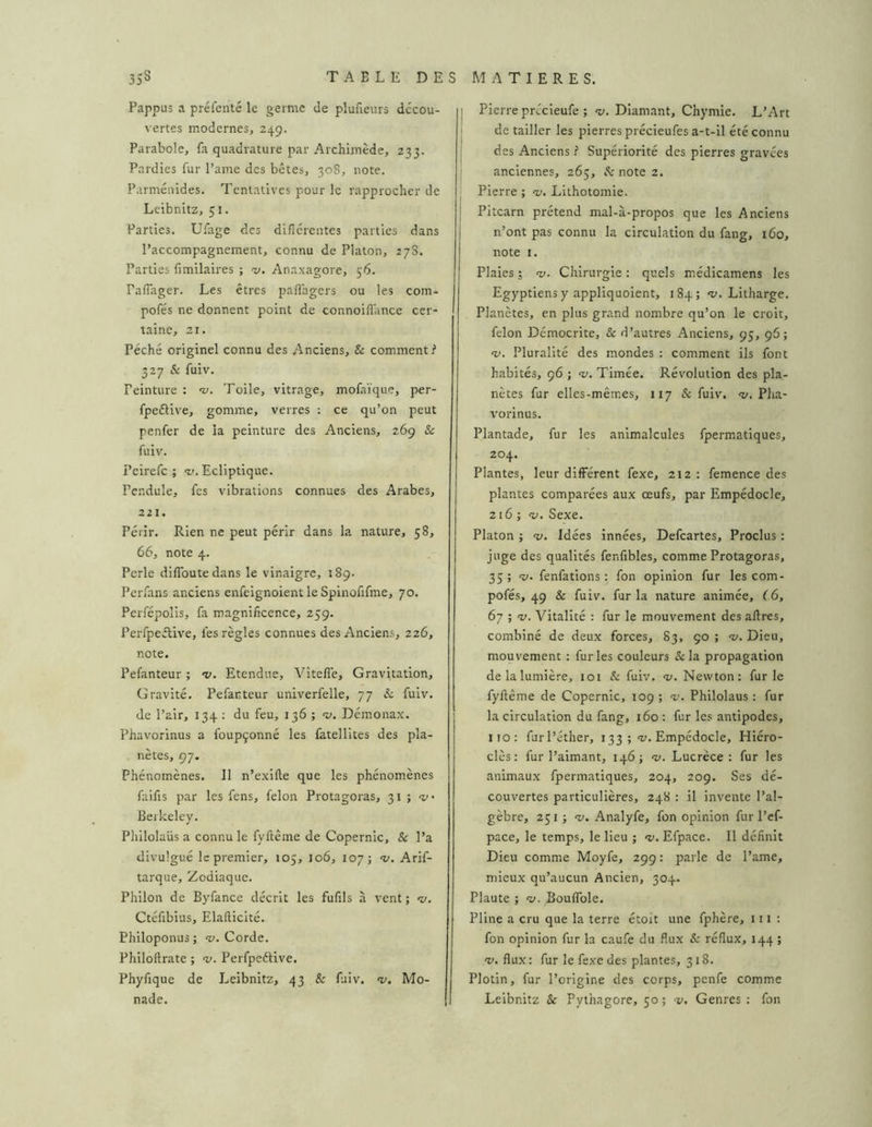 Pappus a préfenté le germe de plufieurs décou- vertes modernes, 249. Parabole, la quadrature par Archimède, 233. Pardies fur Paine des bêtes, 308, note. Parménldes. Tentatives pour le rapprocher de Leibnitz, 51. Parties. Ufage des diflérentes parties dans l’accompagnement, connu de Platon, 278. Parties limilaires ; ‘V. Anaxagore, 56. PalTager. Les êtres pallagers ou les com- pofés ne donnent point de connoilîance cer- taine, 21. Péché originel connu des Anciens, & comment? 327 & fuiv. Peinture : v. Toile, vitrage, mofaïque, per- fpeftive, gomme, verres ; ce qu’on peut penfer de la peinture des Anciens, 269 & fuiv. Pcirefc ; <v. Ecliptique. Pendule, fes vibrations connues des Arabes, 221. Périr. Rien ne peut périr dans la nature, 58, 66, note 4. Perle diflbutedans le vinaigre, 189. Perfans anciens enfeignoient le Spinofifme, 70. Perfépolis, fa magnificence, 259. Perfpeélive, fes règles connues des Anciens, 226, note. Pefanteur ; •v. Etendue, Vîtefle, Gravitation, Gravité. Pefanteur univerfelle, 77 L fuiv. de Pair, 134 : du feu, 136 ; sy. Démonax. Phavorinus a foupçonné les fatellites des pla- nètes, 97. Phénomènes. Il n’exille que les phénomènes faifis par les fens, félon Protagoras, 31 ; Berkeley. Pliilolaüs a connu le fyftême de Copernic, & l’a divulgué le premier, 105, 106, 107; Arif- tarque. Zodiaque. Philon de Byfance décrit les fufils à vent ; •v. Ctéfibius, Elafticité. Philoponus ; «y. Corde. Philoftrate ; v. Perfpeélive. Phyfique de Leibnitz, 43 & fuiv. «y. Mo- nade. j Pierre précieufe ; «y. Diamant, Chymie. L’Art I de tailler les pierres précieufes a-t-il été connu ! des Anciens i Supériorité des pierres gravées j anciennes, 265, A'note 2. j Pierre ; <v. Lithotomie. I Pitcarn prétend mal-à-propos que les Anciens n’ont pas connu la circulation du fang, t6o, note I. Plaies ; ‘v. Chirurgie : quels médicamens les Egyptiens y appliquoient, 184; «y. Litharge. Planètes, en plus grand nombre qu’on le croit, félon Démocrite, & d’autres Anciens, 95, 96; “y. Pluralité des mondes : comment ils font habités, 96 ; v. Timée. Révolution des pla- nètes fur elles-mêmes, 117 & fuiv. «y. Pha- vorinus. Plantade, fur les animalcules fpermatiques, 204. Plantes, leur différent fexe, 212: femence des plantes comparées aux œufs, par Empédocle, 216 ; <y. Sexe. Platon ; -y. Idées Innées, Defeartes, Proclus : juge des qualités fenfibles, comme Protagoras, 35 ; “y. fenfations : fon opinion fur les com- pofés, 49 & fuiv. fur la nature animée, 66, 67 ; -y. Vitalité : fur le mouvement des aftres, combiné de deux forces, 83, 90 ; «y. Dieu, mouvement : furies couleurs Scia propagation de la lumière, loi & fuiv. <y. Newton: furie fyftême de Copernic, 109 ; v. Philolaus : fur la circulation du fang, 160 : fur les antipodes, iio: fur l’éther, 133 ;-y. Empédocle, Hiéro- clès : fur l’aimant, 146; -y. Lucrèce: fur les animaux fpermatiques, 204, 209. Ses dé- couvertes particulières, 248 : il invente l’al- gèbre, 251 J «y. Analyfe, fon opinion fur l’ef- pace, le temps, le lieu ; «y. Efpace. 11 définit Dieu comme Moyfe, 299 : parle de l’ame, mieux qu’aucun Ancien, 304. Plaute ; v. Bouflble. Pline a cru que la terre étoit une fphère, ni: fon opinion fur la caufe du flux & réflux, 144 ; ‘V. flux : fur le fexe des plantes, 318. Plotin, fur l’origine des corps, penfe comme Leibnitz & Pythagore, 50 ; v. Genres : fon