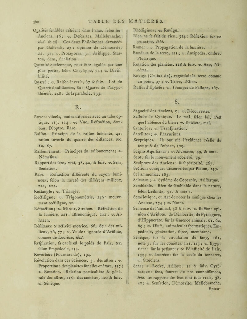 Qualités fenfibles réfident dans l’ame, félon les 1 Anciens, 26; nj. Defcartes. Mallebranche, ibid. & 28. Ces deux Phllofophes devancés par GalTendi, 27 : opinion de Démocrite, 22, 31 ; -f. Protagoras, 31, Ariftippe, Stra- ton. Sens, Senfation. Quantité quelconque, peut être égalée par une plus petite, félon Chryfippe, 74; <t,'. Divifi- bilité, Quarré ; ’v. Raifon inverfe, 87 & fuiv. Loi du Quarré desdiltances, 82 : Quarré de l’Hypo- thénufe, 248 ; de la parabole, 233. R. Rayons vifuels, moins difperfés avec un tube op- tique, 113, 114; V. Vue, Réfraélion, Stra- bon, Dioptre, Rare. Raifon. Principe de la raifon fuffifante, 42 ; raifon inverfe du quarré des diftances, &c. 82, 87. Raifonnement. Principes du raifonnement ; -y. Néméfius. Rapport des fens, vrai, 38, 40, & fuiv. --v. Sens, Senfation. Rare. Réfraction différente du rayon lumi- neux, félon la rareté des différens milieux, 221, 222. Reétangle; <1;. Triangle. Reétiligne; Trigonométrie, 249’ mouve- ment reétiligne, 90. Réfraétion ; •w. Miroir, Strabon. Réfraélion de la lumière, 221 : aftronomique, 222 ; a». Al- hazen. Réfiltance & aélivité motrice, 66, 67 : des mi- lieux, 76, 77 ; <u. Vuide: Ignorée d’Ariftote, connue de Lucrèce, ibid. Refpiration, fa caufe eft le poids de Pair, &c. félon Empédocle, 134. Reverbère (Fourneau de), 194. Révolution dans ces Sciences, 3 ; des aftres ; 'v. Proportion : des planètes fur elles-mêmes, 117 ; «y. Rotation. Relation particulière & géné- rale des aftres, 118 : des comètes, 120 & fuiv. -y. Sénèque. I Rhodiginus ; «y. Rovîgol I Rien ne fe fait de rien, 314; Réflexion fur ce t principe, ibid. 1 Romer ; <v. Propagation de la lumière. Rondeur de la terre, u i ; -y. Antipodes, ombre, Plutarque. Rotation des planètes, 118 & fuiv. %>. Axe, Ni- I cétas. Rovigo (Cælius de), regardoit la terre comme un point, 97 ; -y. Terre, Ælien. Ruffus d’Ephèfe ; «y. Trompes de Fallope, 167. Sagacité des Anciens, 5 ; -y. Découvertes, i Sallufte le Cynique. Le mal, félon lui, n’eft que l’abfence du bien ; «y. Epiélète, mal. Santorius; “y. Tranfpiration. Satellites ; <y. Phavorinus. Sceptiques. Ils ont nié Pexiftence réelle du temps & de Pefpace, 309. Scipio Aquilianus ; <y. Alcmæon, 49, & note. Scot, fur le mouvement accéléré, 79. Sculpture des Anciens : fa fupériorité, 267. Seélions coniques découvertes par Platon, 249. Sel ammoniac, 183. Seleucus ; «y. Syftême de Copernic, Arillarque. Semblable. Rien de femblable dans la nature, félon Leibnitz, 52, & note 1. Séméiotique, ou Art de noter la mufique chez les Anciens, 274 ; <y. Notes. Semence de l’animal, 58 & fuiv. -y. Buffbn: opi- nion d’Ariftote, de Démocrite, de Pythagore, d’Hippocrate, fur la femence animale, 6i, 62, 69; -y. Œufs, animalcules fpermatiques, Em- pédocle, génération, force, membrane. Sénèque, fur la circulation du fang, 161, note 3 : fur les comètes, 121, 123 ; -y. Egyp- tiens : fur la pefanteur & l’élallicité de l’air, 135; -y. Lucrèce: fur la caufe du tonnerre, «y. Stoïciens. Sens; «y. Locke, Ariftote. 12 & fuiv. Cyré- naïque : fens, fources de nos connoiflanccs, ibid. les rapports des fens font tous vrais, 38, 40 ; -y. Senfation, Démocrite, Mallebranche, Epieu-