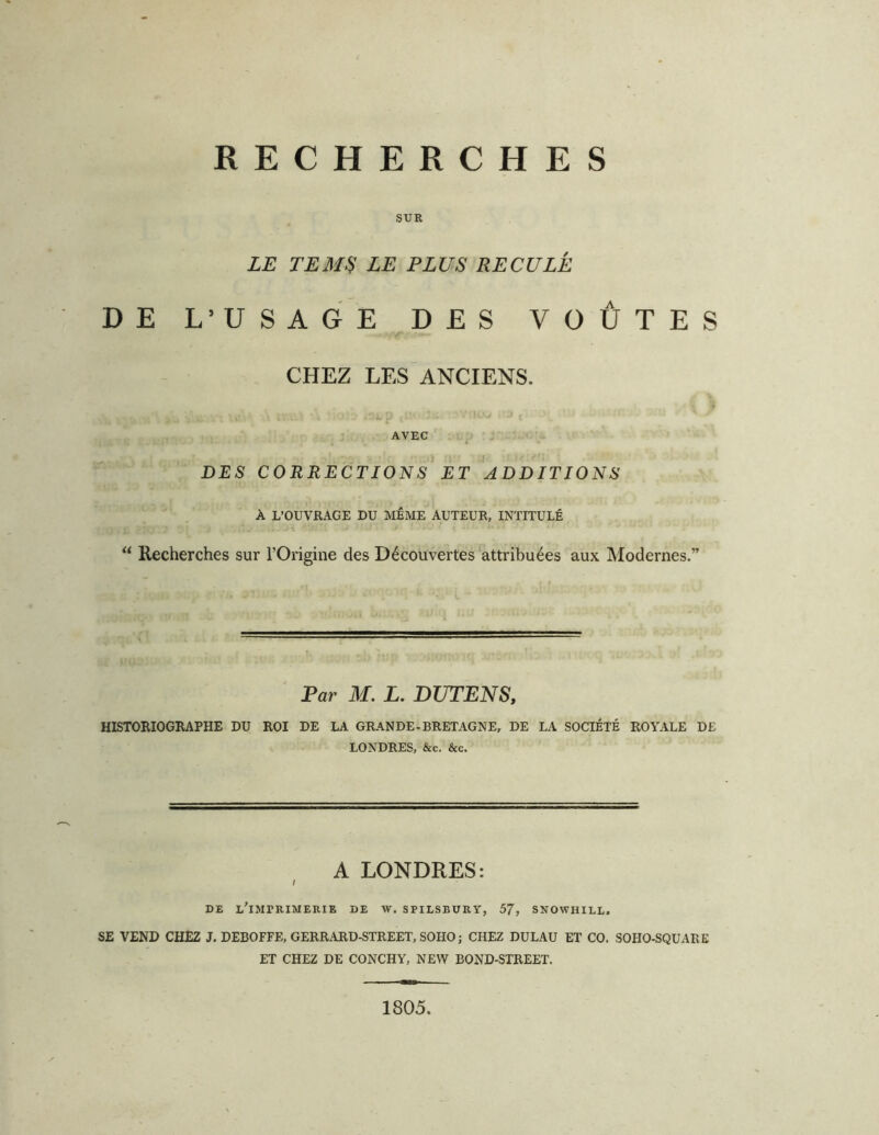 RECHERCHES SUR LE TEMU LE PLUS RECULÉ DE L’USAGE DES VOÛTES CHEZ LES ANCIENS. AVEC DES CORRECTIONS ET ADDITIONS À L’OUVRAGE DU MÊME AUTEUR, INTITULÉ “ Recherches sur l’Origine des Découvertes attribuées aux Modernes.” Par M. L, DUTENS, HISTORIOGRAPHE DU ROI DE LA GRANDE-BRETAGNE, DE LA SOCIÉTÉ ROYALE DE LONDRES, &c. &c. A LONDRES: I DE lTmERIMERIE DE W. SPILSBURY, 57, SNOWHILL. SE VEND CHEZ J. DEBOFFE, GERRARD-STREET, SOHO ; CHEZ DULAU ET CO. SOHO-SQUARE ET CHEZ DE CONCHY, NEW BOND-STREET. 1805.