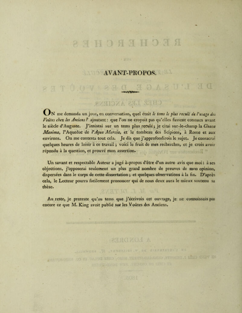 AVANT-PROPOS. On me demanda un jour, en conversation, quel étoit le tems le plus reculé de l'usage des Voûtes chez les Anciens? ajoutant : que l’on ne croyolt pas qu’elles fussent connues avant le siècle d’Auguste. J’insistai sur un tems plus reculé} je citai sur-le-champ la Cloaca Maxtma, l’Aqueduc de l'Aqua Marcta, et le tombeau des Scipions, à Rome et aux environs. On me contesta tout cela. Je dis que j’approfondirois le sujet. Je consacrai quelques heures de loisir à ce travail ; voici le fruit de mes recherches, et je crois avoir répondu à la question, et prouvé mon assertion. V Un savant et respectable Auteur a jugé à-propos d’être d’un autre avis que moi : à scs objections, j’opposerai seulement un plus grand nombre de preuves de mon opinion, dispersées dans le corps de cette dissertation ; et quelques observations à la fin. D’après cela, le Lecteur pourra facilement prononcer qui de nous deux aura le mieux soutenu sa thèse. Au reste, je proteste qu’au tems que j’écrivois cet ouvrage, je ne connoissois pat