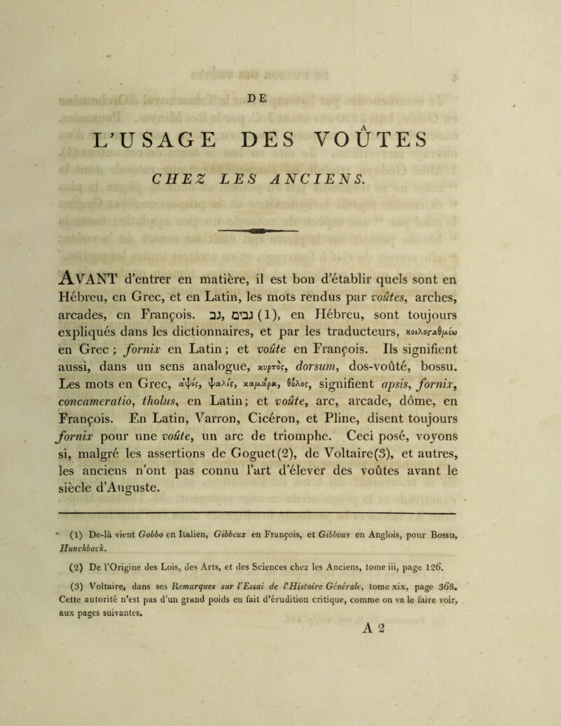 DE L’USAGE DES VOÛTES CHEZ LES ANCIENS. Avant d’ entrer en matière, il est bon d’établir quels sont en Hébreu, en Grec, et en Latin, les mots rendus par voûtes, arches, arcades, en François. DJ, iQnJl(l), en Hébreu, sont toujours expliqués dans les dictionnaires, et par les traducteurs, xoiXorJiô/*£w en Grec ; fornix en Latin ; et voûte en François. Ils signifient aussi, dans un sens analogue, xipro?, dorsum, dos-voûté, bossu. Les mots en Grec, Soâoj, signifient apsis, fornix, concameratio, thohts, en Latin; et voûte, arc, arcade, dôme, en François. En Latin, Varron, Cicéron, et Pline, disent toujours fornix pour une voûte, un arc de triomphe. Ceci posé, voyons si, malgré les assertions de Goguet(2), de Voltaire(3), et autres, les anciens n’ont pas connu l’art d’élever des voûtes avant le siècle d’Auguste. * (1) De-là vient Gobbo en Italien, Gibbeux en François, et Gibhous en Anglois, pour Bossu, Hunchback. (2) De l’Origine des Lois, des Arts, et des Sciences chez les Anciens, tome iii, page 126. (3) Voltaire, dans ses Remarques sur l'Essai de l’Histoire Générale, tome xix, page 368. Cette autorité n’est pas d’un grand poids en fait d’érudition critique, comme on va le faire voir, aux pages suivantes.