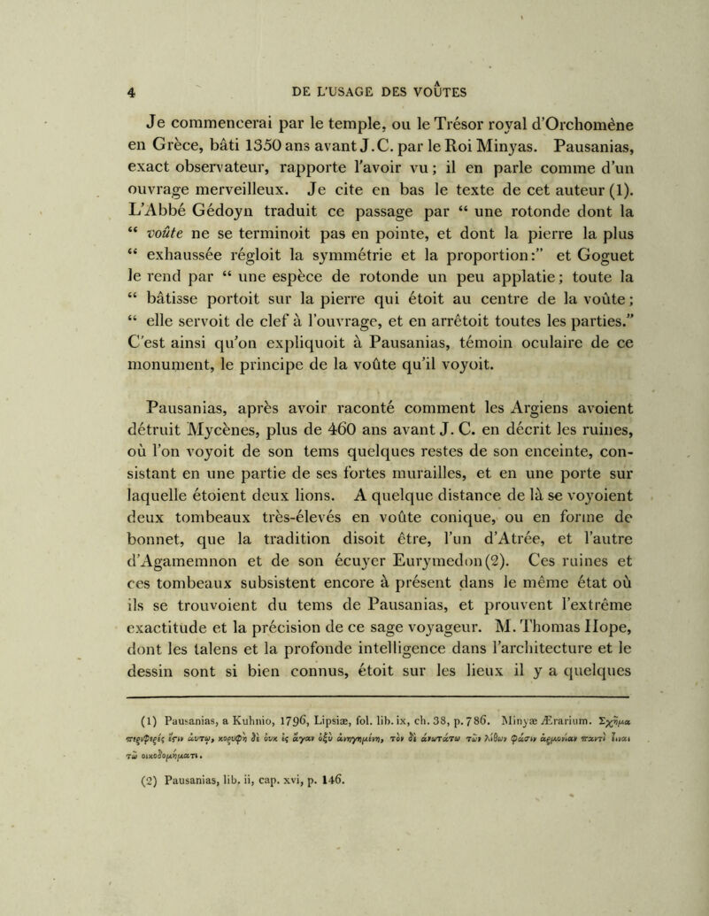 Je commencerai par le temple, ou le Trésor royal d’Orchomène en Grèce, bâti 1350 ans avant J. C. par le Roi Minyas. Pausanias, exact observateur, rapporte l'avoir vu ; il en parle comme d’un ouvrage merveilleux. Je cite en bas le texte de cet auteur (1). L’Abbé Gédoyn traduit ce passage par “ une rotonde dont la “ voûte ne se terminoit pas en pointe, et dont la pierre la plus “ exhaussée régloit la symmétrie et la proportion:” et Goguet le rend par “ une espèce de rotonde un peu applatie ; toute la “ bâtisse portoit sur la pierre qui étoit au centre de la voûte; “ elle servoit de clef à l’ouvrage, et en arrêtoit toutes les parties.” C’est ainsi qu’on expliquoit à Pausanias, témoin oculaire de ce monument, le principe de la voûte qu’il voyoit. Pausanias, après avoir raconté comment les Argiens avoient détruit Mycènes, plus de 460 ans avant J. C. en décrit les ruines, où l’on voyoit de son tems quelques restes de son enceinte, con- sistant en une partie de ses fortes murailles, et en une porte sur laquelle étoient deux lions. A quelque distance de là se voyoient deux tombeaux très-élevés en voûte conique,' ou en forme de bonnet, que la tradition disoit être, l’un d’Atrée, et l’autre d’Agamemnon et de son écuyer Eurymedon(2). Ces ruines et ces tombeaux subsistent encore à présent dans le même état où ils se trouvoient du tems de Pausanias, et prouvent l’extrême exactitude et la précision de ce sage voyageur. M. Thomas Ilope, dont les talens et la profonde intelligence dans l’architecture et le dessin sont si bien connus, étoit sur les lieux il y a quelques (1) Pausanias, a Kuhnio, 1796, Lipsiæ, fol. lib. ix, ch. 38, p. 786. Minyæ Ærariutn. êVo Ù.VTU, èi évx Iç ayay ivriyyijjiéyrt, rot âtuTxtu T«> Aiôw» (pâaty âç/xofia» Trxnl litat (2) Pausanias, lib, ii, cap. xvi, p. 146.