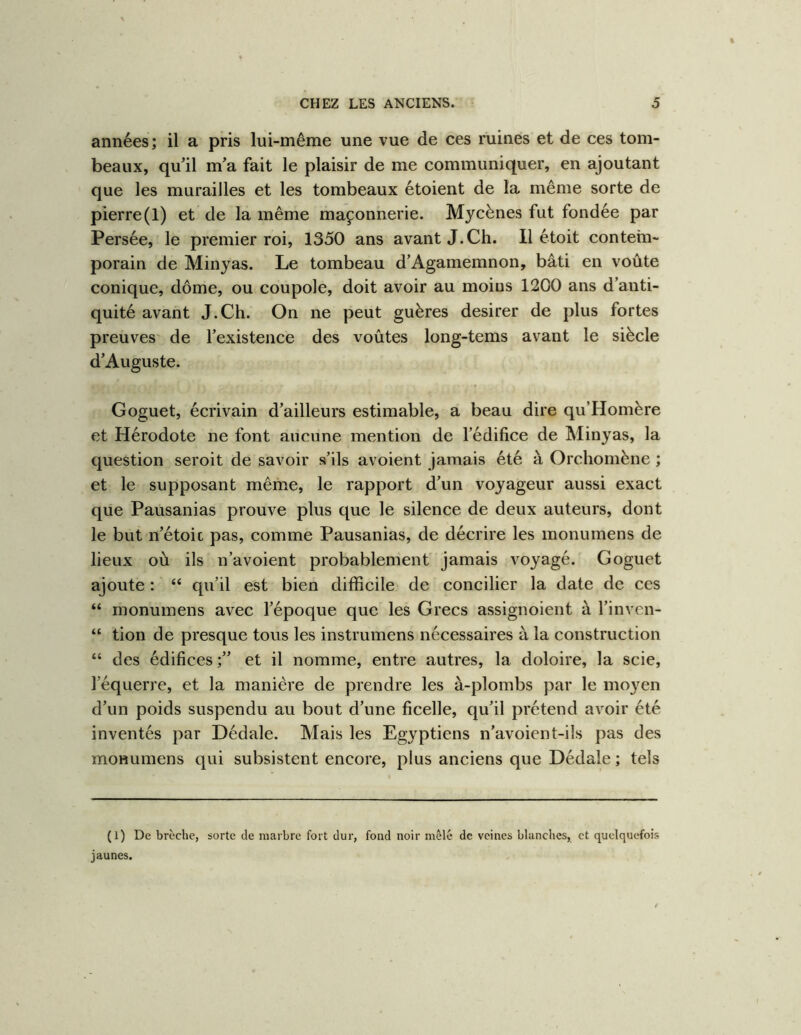 années ; il a pris lui-même une vue de ces ruines et de ces tom- beaux, qu il m’a fait le plaisir de me communiquer, en ajoutant que les murailles et les tombeaux étoient de la même sorte de pierre(1) et de la même maçonnerie. Mycènes fut fondée par Persée, le premier roi, 1350 ans avant J.Ch. Il étoit contem- porain de Minyas. Le tombeau d’Agamemnon, bâti en voûte conique, dôme, ou coupole, doit avoir au moins 1200 ans d’anti- quité avant J.Ch. On ne peut guères desirer de plus fortes preuves' de l’existence des voûtes long-tems avant le siècle d’Auguste. Goguet, écrivain d’ailleurs estimable, a beau dire qu’Homère et Hérodote ne font aucune mention de l’édifice de Minyas, la question seroit de savoir s’ils avoient jamais été à Orchomène ; et le supposant même, le rapport d’un voyageur aussi exact que Pausanias prouve plus que le silence de deux auteurs, dont le but n’étoic pas, comme Pausanias, de décrire les monumens de lieux où ils n’avoient probablement jamais voyagé. Goguet ajoute : “ qu’il est bien difficile de concilier la date de ces “ monumens avec l’époque que les Grecs assignoient à l’inven- “ tion de presque tous les instrumens nécessaires à la construction “ des édifices et il nomme, entre autres, la doloire, la scie, l’équerre, et la manière de prendre les à-plombs par le moyen d’un poids suspendu au bout d’une ficelle, qu’il prétend avoir été inventés par Dédale. Mais les Egyptiens n’avoient-ils pas des monumens qui subsistent encore, plus anciens que Dédale ; tels (1) De brèche, sorte de marbre fort dur, fond noir mêlé de veines blanches, et quelquefois jaunes.