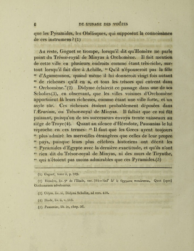 que les Pyramides, les Obélisques, qui supposent la conhoissànce de ces instrumens ? (1) Au reste, Goguet se trompe, lorsqu’il dit qu’Homère ne parle point du Trésor-royal de Minyas à Orchorhène. Il fait mention de cette ville en plusieurs endroits comme étant (rès-riche, sur- tout lorsqu’il fait dire à Achille, “ Qu’il n’épouseroit pas la fille “ d’Agamemnon, quand même il lui donneroit vingt fois autant “ de richesses qu’il en a, et tous les trésors qui entrent dans “ Orchomëne.”(2) Didyme éclaircit ce passage dans une de ses Scholies(3), en observant, que les villes voisines d’Orchomène apportoient là leurs richesses, comme étant une ville forte, et un asyle sûr. Ces richesses étoient probablement déposées dans VÆrarium, ou Trésor-royal de Minyas. 11 falloit que ce roi fût puissant, puisqu’un de ses successeurs envoya trente vaisseaux au siège de Troye(4). Quant au silence d’FIérodote, Pausanias le lui reproche en ces termes: “ Il faut que les Grecs ayent toujours “ plus admiré les merveilles étrangères que celles de leur propre “ pays, puisque leurs plus célèbres historiens ont décrit les “ Pyramides d’Egypte avec la dernière exactitude, et qu’ils n’ont “ rien dit du Trésor-royal de Minyas, ni des murs de Tirynthe, “ qui n’étoient pas moins admirables que ces Pyramides.(5) (1) Goguet, tome ii, p. 389- (2) Homère, liv. 9® (le l’Iliade, ver, 381—’Ouî’ éV Ij vori/ur(nTxt, Quot (opes) Orchomenon advehuntur. (3) Odyss. liv.xi, Didymi Scholiæ, ad vers. 458. (4) Iliade, liv. ii, v. 513. (5) Pausanias, lib. ix, cliap. 36.