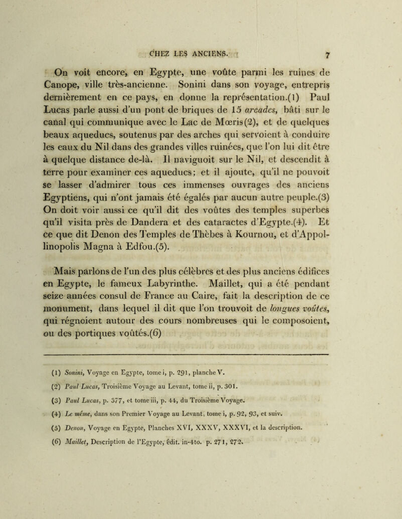On voit encore, en Egypte, une voûte parmi les ruines de Canope, ville très-ancienne. Sonini dans son voyage, entrepris dernièrement en ce pays, en donne la repré8entation.(l) Paul Lucas parle aussi d’un pont de briques de 15 arcades^ bâti sur le canal qui communique avec le Lac de Mœri8(2), et de quelques beaux aqueducs, soutenus par des arches qui servoient à conduire les eaux du Nil dans des grandes villes ruinées, que l’on lui dit être à quelque distance de-là. Il naviguoit sur le Nil, et descendit à terre pour examiner ces aqueducs; et il ajoute, qu’il ne pouvoit se lasser d’admirer tous ces immenses ouvrages des anciens Egyptiens, qui n’ont jamais été égalés par aucun autre peuple.(3) On doit voir aussi ce qu’il dit des voûtes des temples superbes qu’il visita près de Dandera et des cataractes d’Egypte.(4). Et ce que dit Denon des Temples de Thèbes à Kournou, et d’Appol- linopolis Magna à Edfou.(5). Mais parlons de l’un des plus célèbres et des plus anciens édifices en Egypte, le fameux Labyrinthe. Maillet, qui a été pendant seize années consul de France au Caire, fait la description de ce monument, dans lequel il dit que l’on trouvoit de longues voûtes, qui régnoient autour des cours nombreuses qui le composoient, ou des portiques voûtés.(6) (1) Sonini, Voyage en Egypte, tomei, p. 291, planche V. (2) Paul Lucas, Troisième Voyage au Levant, tome ii, p. 301. (3) Paul Lucas, p. 377, «t tome iii, p. 44, du Troisième Voyage. (4) Le même, dans son Premier Voyage au Levant, tome i, p. 92, 93, et suiv. (5) Denon, Voyage on Egypte, Planches XVI, XXXV, XXXVI, et la description. (6) Description de l’Egypte, édit. in-4to. p. 271,272. •