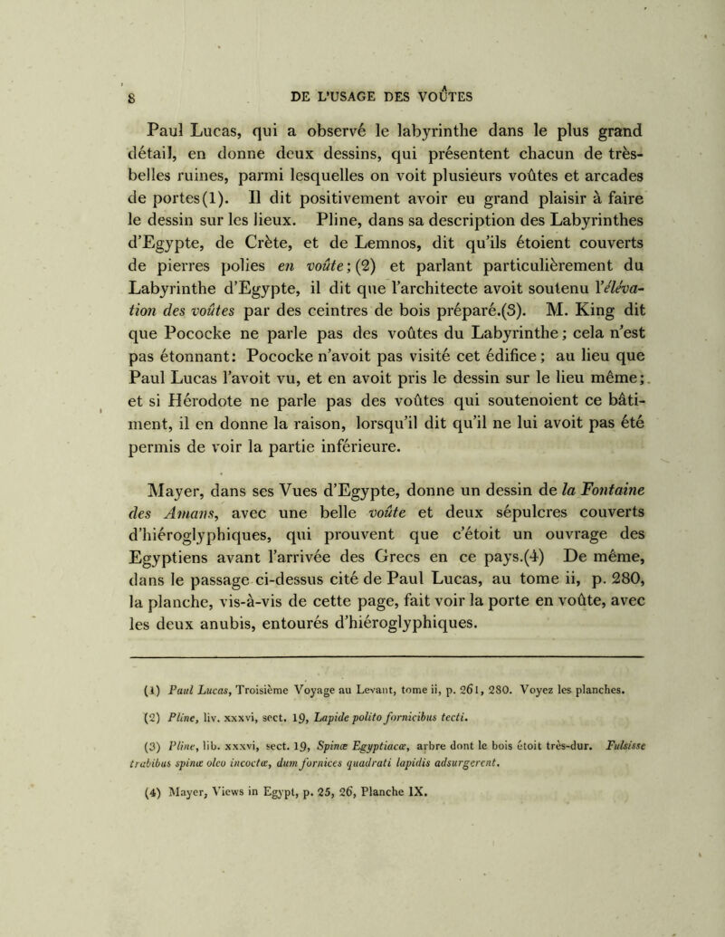 Paul Lucas, qui a observé le labyrinthe dans le plus grand détail, en donne deux dessins, qui présentent chacun de très- belles ruines, parmi lesquelles on voit plusieurs voûtes et arcades de portes (1). Il dit positivement avoir eu grand plaisir à faire le dessin sur les lieux. Pline, dans sa description des Labyrinthes d’Egypte, de Crète, et de Lemnos, dit qu’ils étoient couverts de pierres polies eîi voûte ; (2) et parlant particulièrement du Labyrinthe d’Egypte, il dit que l’architecte avoit soutenu Yéléva- tion des voûtes par des ceintres de bois préparé.(3). M. King dit que Pococke ne parle pas des voûtes du Labyrinthe ; cela n’est pas étonnant: Pococke n’avoit pas visité cet édifice; au lieu que Paul Lucas l’avoit vu, et en avoit pris le dessin sur le lieu même ; et si Hérodote ne parle pas des voûtes qui soutenoient ce bâti- ment, il en donne la raison, lorsqu’il dit qu’il ne lui avoit pas été permis de voir la partie inférieure. Mayer, dans ses Vues d’Egypte, donne un dessin de la Fontaine des Amans, avec une belle voûte et deux sépulcres couverts d’hiéroglyphiques, qui prouvent que c’étoit un ouvrage des Egyptiens avant l’arrivée des Grecs en ce pays.(4) De même, dans le passage ci-dessus cité de Paul Lucas, au tome ii, p. 280, la planche, vis-à-vis de cette page, fait voir la porte en voûte, avec les deux anubis, entourés d’hiéroglyphiques. (1) Paul Lucas, Troisième Voyage au Levant, tome ii, p. 26l, 280. Voyez les planches. (2) Pline, liv. xxxvi, sect. 19, Lapide poUto fornicibus tecti. (3) Pline, lib. xxxvi, sect. 19, Spinœ Egpptiacœ, arbre dont le bois étoit très-dur. Fulsisse trabibus spinœ oleo incoctœ, dum fornices quadrati lapidis adsurgerent. (4) Mayer, Views in Egypl, p. 25, 26, Planche IX.