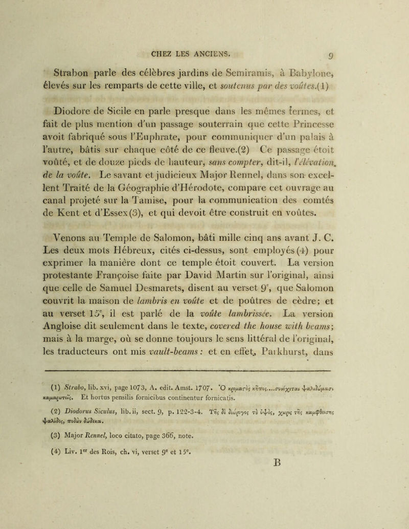 Strabon parle des célèbres jardins de Semiramis, à Bab3done, élevés sur les remparts de cette ville, et soutenus par des voûtes.{ 1 ) Diodore de Sicile en parle presque dans les mêmes {ermes, et fait de plus mention d\m passage souterrain que cette Princesse avoit fabriqué sous l’Euphrate, pour communiquer d’un palais à l’autre, bâtis sur chaque côté de ce fleuve.(2) Ce passage étoit voûté, et de douze pieds de hauteur, sans eompter, dit-il, l’élévation, de la voûte. Le savant et judicieux Major Rennel, dans son excel- lent Traité de la Géographie d’Hérodote, compare cet ouvrage au canal projeté sur la Tamise, pour la communication des comtés de Kent et d’Essex(3), et qui devoit être construit en voûtes. Venons au Temple de Salomon, bâti mille cinq ans avant' J. C. Les deux mots Hébreux, cités ci-dessus, sont employés(4) pour exprimer la manière dont ce temple étoit couvert. La version protestante Françoise faite par David Martin sur l’original, ainsi que celle de Samuel Desmarets, disent au verset 9% que Salomon couvrit la maison de lambris en voûte et de poûtres de cèdre; et au verset 15% il est parlé de la voûte lambrissée. La version Angloise dit seulement dans le texte, covered the house witfi beams; mais à la marge, où se donne toujours le sens littéral de l’original, les traducteurs ont mis vault-beams : et en effet, Paikhurst, dans (1) Strabo, lib. xvi, page 1073, A. edit. Amst. I707. O x^iy,et!-o<; xa/xaçiUToîç. Et hoi'tus pensilis fornicibus continentur fornicatis. (2) Diodoriis SiciiluS) lib. ii, sect. (), p, 122”3-4. TS5ç 70 (3) Major Rennel, loco citato, page 366, note. (4) Liv. l'f des Rois, ch. vi, verset 9' et 15'. B