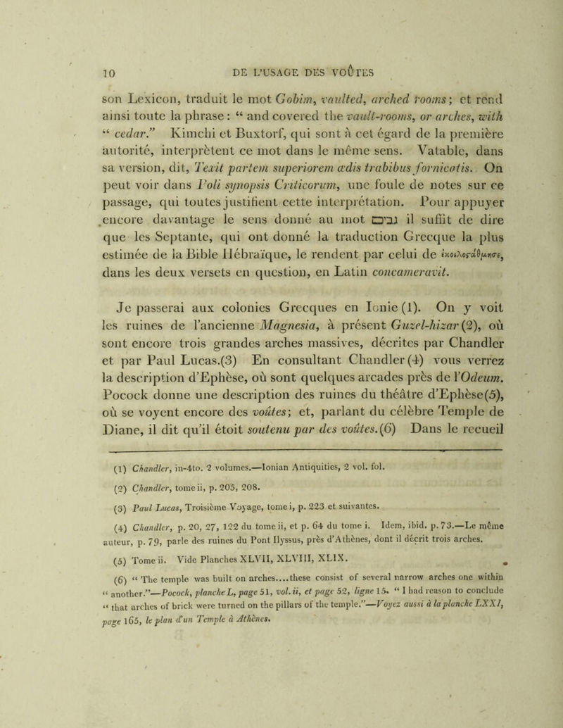 son Lexicon, traduit le mot Gohim, vnultetl, arched rooms; et rond ainsi toute la phrase : “ andcovered the vault-rooms, or arches^ mth “ cedar.” Kimchi et Buxtorf, qui sont à cet égard de la première autorité, interprètent ce mot dans le même sens. Vatablc, dans sa version, dit, Teiit parlent superiorem œdis trahibus fornicaiis. On peut voir dans l'oU synopsis Criticoriim, une foule de notes sur ce passage, qui toutes justitienl cette interprétation. Pour appuyer ,encore davantage le sens donné au mot il sufiit de dire que les Septante, qui ont donné la traduction Grecque la plus estimée de la Bible Hébraïque, le rendent par celui de £>coiAor»6/*»)<rE, dans les deux versets en question, en Latin concameravit. Je passerai aux colonies Grecques en Ionie (1). On y voit les ruines de l’ancienne Magnesia^ à présent Guzel-hizar où sont encore trois grandes arches massives, décrites par Chandler et par Paul Lucas.(3) En consultant Chandler (4) vous verrez la description d’Ephèse, où sont quelques arcades près de YOdeim. Pocock donne une description des ruines du théâtre d’Ephèse(5), où se voyent encore des voûtes) et, parlant du célèbre Temple de Diane, il dit qu’il étoit soutenu par des voûtes. {6) Dans le recueil (1) Chandler, in-4to, 2 volumes.—lonian Antiquities, 2 vol. fol. (2) Chandler, tome ii, p. 20'5, 208. (3) Pavl Lucas, Troisième Voyage, toniei, p. 223 et suivantes. (4) Chandler, p. 20, 27, 122 du tome ii, et p. 64 du tome i. Idem, ibid. p. 73.—Le même auteur, p. 79, parle des ruines du Pont Ilyssus, près d’Athènes, dont il décrit trois arches. (3) Tomeii. Vide Planches XLVH, XLVIII, XLIX. ^ (6) “ The temple was built on arches....these consist of several narrow arches onc within “ another.”—PococA-, planche L, page 51, vol. ii, et page 52, ligne 15, “ I had reason to conclude “ that arches of brick were turned on the pillars of the temple.”—Voj/ez aussi à la planche LXXI, page l65, le plan d’un Temple à Athènes.
