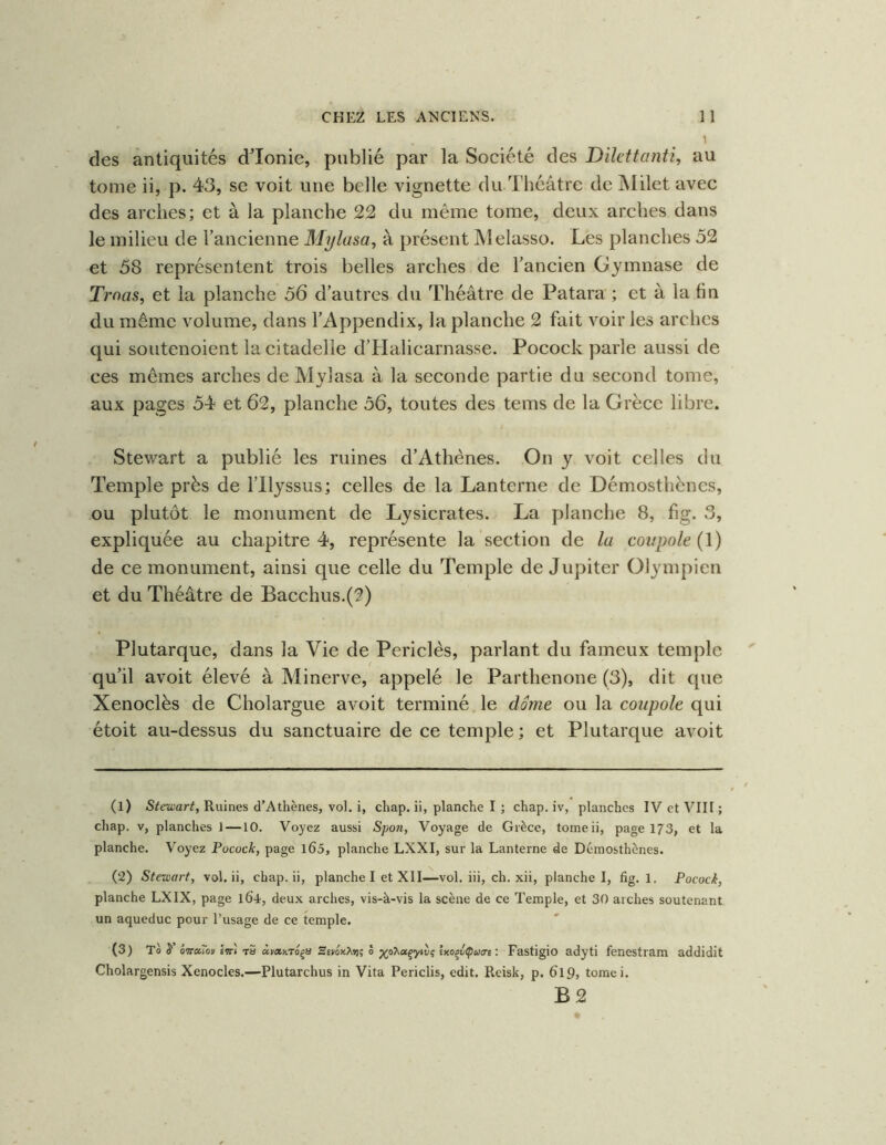 1 des antiquités d’Ionie, publié par la Société des Dikttanti, au tome ii, p. 43, se voit une belle vignette du Théâtre de jVIilet avec des arches; et à la planche 22 du même tome, deux arches dans le milieu de l’ancienne M^lasa, à présent Melasso. Les planches 52 et 58 représentent trois belles arches de l’ancien Gymnase de Trnas^ et la planche 56 d’autres du Théâtre de Patara ; et à la fin du même volume, dans l’Appendix, la planche 2 fait voir les arches qui soiitenoient la citadelle d’Halicarnasse. Pocock parle aussi de ces mêmes arches de Mylasa à la seconde partie du second tome, aux pages 54 et 62, planche 56, toutes des tems de la Grèce libre. Stewart a publié les ruines d’Athènes. On y voit celles du Temple près de l’Ilyssus; celles de la Lanterne de Démosthènes, ou plutôt le monument de Lysicrates. La planche 8, fig. 3, expliquée au chapitre 4, représente la section de la coupole (!) de ce monument, ainsi que celle du Temple de Jupiter Olympien et du Théâtre de Bacchus.(2) Plutarque, dans la Vie de Periclès, parlant du fameux temple qu’il avoit élevé à Minerve, appelé le Parthenone (3), dit que Xenoclès de Cholargue avoit terminé le dôme ou la coupole qui étoit au-dessus du sanctuaire de ce temple; et Plutarque avoit (1) iSfeœar^, Ruines d’Athènes, vol. i, chap. ii, planche I ; chap. iv, planches IV et VIII ; chap. V, planches J —10. Voyez aussi Spon, Voyage de Grèce, tomeii, page 173, et la planche. Voyez Pocock, page l65, planche LXXI, sur la Lanterne de Démosthènes. (2) Stewart, vol. ii, chap. ii, planche I et XII—vol. iii, ch. xii, planche I, fig. 1. Pocock, planche LXIX, page 104, deux arches, vis-à-vis la scène de ce Temple, et 30 arches soutenant un aqueduc pour l’usage de ce temple. (3) Tàÿ’ ô'TrctTot Itt) rS àpanro^n Ssyox?yrt; ô ya'huçyw<; kxo^v^uert : Fastigio adyti fenestrara addidit Cholargensis Xenocles.—Plutarchus in Vita Periclis, edit. Rcisk, p. 6l9> tomei. B2