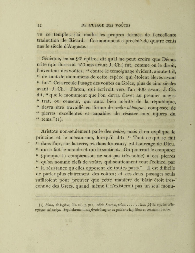 VU ce temple ; j’ai rendu les propres termes de l’excellente traduction de Ricard. Ce monument a précédé de quatre cents ans le siècle d’Auguste. Sénèque, en sa 90'^ épître, dit qu’il ne peut croire que Démo- crite (qui florissoit 450 ans aA^ant J. Ch.) fut, comme on le disoit, l’inventeur des voûtes, “ contre le témoignage évident, ajoute-t-il, “ de tant de monumens de cette espèce qui étoient élevés avant “ lui.” Cela recule l’usage des voûtes en Grèce, plus de cinq siècles avant J. Ch. Platon, qui écrivoit vers l’an 400 avant J. Ch. dit, “ que le monument que l’on devra élever au premier magis- “ trat, ou censeur, qui aura bien mérité de la république, “ devra être travaillé en forme de voûte ohlongue, composée de “ pierres excellentes et capables de résister aux injures du “ tems.”(l). Aristote non-seulement parle des voûtes^ mais il en explique le principe et le mécanisme, lorsqu’il dit: “ Tout ce qui se fait “ dans l’air, sur la terre, et dans les eaux, est l’ouvrage de Dieu, “ qui a fait le monde et qui le soutient. On pourroit le comparer “ (quoique la comparaison ne soit pas très-noble) à ces pierres “ qu’on nomme clefs de voûte, qui soutiennent tout l’édifice, par “ la résistance qu’elles opposent de toutes parts.” Il est difficile de parler plus clairement des A'^oûtes; et ces deux passages seuls suffiroient pour prouver que cette manière de bâtir étoit très-' connue des Grecs, quand même il n’existeroit pas un seul monu- (l) Plato, de le gibus, lib. xii, p. 94-7> editio Serrant, Qny.^v Tr^ofji.rixr) Tr^oflfAuv Kct) Sepulchruin illi bit fornix longior ex pulchris lapidibus et constaiiti duritie.