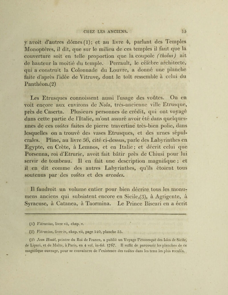 y avoit d’autres dômes (J); et au livre 4, parlant des Temples Monoptères, il dit, que sur le milieu de ces temples il faut que la couverture soit en telle proportion que la coupole (tholus) ait de hauteur la moitié du temple. Perrault, le célèbre architecte, qui a construit la Colonnade du Louvre, a donné une planche faite d’après l’idée de Vitruve, dont le toit ressemble à celui du Panthéon.(2) Les Etrusques connoissent aussi l’usage des voûtes. On en voit encore aux environs de Nola, très-ancienne ville Etrusque, près de Caserta. Plusieurs personnes de crédit, qui ont voyagé dans cette partie de l’Italie, m’ont assuré avoir été dans quelques- unes de ces voûtes faites de pierre travertine* très-bien polie, dans lesquelles on a trouvé des vases Etrusques, et des urnes sépul- crales. Pline, au livre 36, cité ci-dessus,'parle des Labyrinthes en Egypte, en Crète, à Lemnos, et en Italie; et décrit celui que Porsenna, roi d’Etrurie, avoit fait bâtir près de Chiusi pour lui servir de tombeau. Il en fait une description magnifique ; et il en dit comme des autres Labyrinthes, qu’ils étoient tous soutenus par des voûtes et des arcades. Il faudroit un volume entier pour bien décrire, tous les monu- mens anciens qui subsistent encore en Sicile,(3), à Agrigente, à Syracuse, à Catanea, à Taormina. Le Prince Biscari en a écrit CD Vitruvius, livre vii, chap. v. (2) Vitruvius, livre iv, chap. vii, page 140, planche 35. (3^ Jean Hou'él, peintre du Roi de France, a publié un Voyage Pittoresqué des Isics de Sicile, de Lipari, et de Malte, à Paris, en 4 vol. in-fol. I767. Il suffit de parcourir les planches de ce magnifique ouvrage, pour se convaincre de l’existence des voûtes dans les tems les plus reculés.