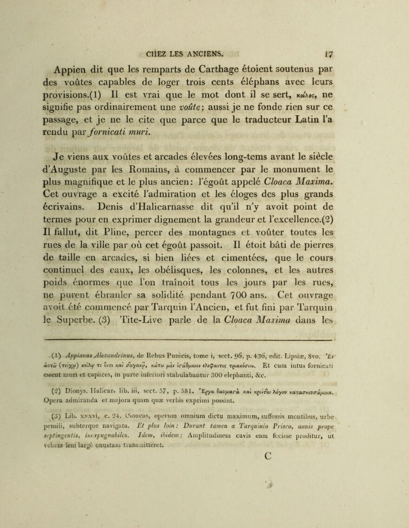 Appien dit que les remparts de Carthage étoient soutenus par des voûtes capables de loger trois cents éléphans avec leurs provisions.(l) Il est vrai que le mot dont il se sert, koixoî, ne signifie pas ordinairement une voûte', aussi je ne fonde rien sur ce passage, et je ne le cite que parce que le traducteur Latin l’a rendu ^2l\' fornicati muri. Je viens aux voûtes et arcades élevées long-tems avant le siècle d’Auguste par les Romains, à commencer par le monument le plus magnifique et le plus ancien: l’égoût appelé Cloaca Maxima. Cet ouvrage a excité l’admiration et les éloges des plus grands écrivains. Denis d’Halicarnasse dit qu’il n’y avoit point de termes pour en exprimer dignement la grandeur et rexcellence.(2) Il fallut, dit Pfine, percer des montagnes et voûter toutes les rues de la ville par où cet égoût passoit. Il étoit bâti de pierres de taille en arcades, si bien liées et cimentées, que le cours continuel des eaux, les obélisques, les colonnes, et les autres poids énormes que l’on traînoit tous les jours par les rues, ne purent ébranler sa solidité pendant 700 ans. Cet ouvrage avoit été commencé par Tarqiiin l’Ancien, et fut fini par Tarquin le Superbe. (3) Tite-Live parle de la Cloaca Maxima dans les (1) Appianus/ilexandrinus, de Rebus Punicis, tome i, scct. 9^, p. 43(), edit. Lipsiæ, Svo. ’£i» à,vru x.di'Kta T. ovrt y.cù cfliyav^, y.âru ph lrd.ôpwv Tçiaxociot. Et CUm illtUS foi'Ilicati essent mûri et capaces, in parte iuferiori stabulabantur 300 elephanti, &c. (2) DionyS. llalicar. llb. iii, scct. 57» p. 5S1. nai kjeitIoi Xoyot/ notTao'y.iVX^j/.cix, Opéra admiranda et majora quam quæ verbis exprimi possint. (3) Lib. xxxvi, c. 24-. Oioacas, operum omnium dictu maximum, suflFossis montibus, urbe pensili, subterque navigata. Et plus loin: Durant tamen a Tarquinio Prisco, aniiis prope septingentis, inixpugnabilcs. Idem, ibidem: Anqilitudinem cavis eam fccissc proditur, ut vebem feni large onustam tiansmitteret. C