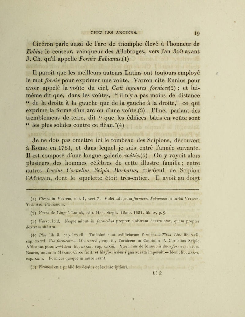 Cicéron parle aussi de Tare de triomphe élevé à l’honneur de Fabius le censeur, vainqueur des Allobroges, vers l’an 330 avant J. Ch. qu’il appelle Fornix Fabianus.{\) Il paroît que les meilleurs auteurs Latins ont toujours employé le mot fornix pour exprimer une voûte. Varron cite Ennius pour avoir appelé la voûte du ciel, Cœli mge?ites fornices{9) ; et lui- même dit que, dans les voûtes, “ il n’y a pas moins de distance “ de la droite à la gauche que de la gauche à la droite,” ce qui exprime la forme d’un arc ou d’une voûte.(3) Pline, parlant des trernblemens de terre, dit “ que les édifices bâtis en voûte sont “ les plus solides contre ce fléau.”(4) Je ne dois pas omettre ici le tombeau des Scipions, découvert à Rome en 1781, et dans lequel je suis entré l’année suivante. Il est composé d’une longue galerie mûtJe.{5) On y voyoit alors plusieurs des hommes célèbres de cette illustre famille ; entre autres Lucius Cornélius Scipio Barbatus, trisaïeul de Scipion l’Africain, dont le squelette étoit trcs-entier. Il avoit au doigt (1) Ciceram Vevrcm, act. 1, sect.7. Viclet ad ipsum fornican Fabianum in turbâ ^'’en■cm. ^’id. Asc. Pædianum. (2) Farro de Linguà Latinâ, edit. lien. Steph. 12mo. 15S1, lib. iv, p. 9. () Varro, ibid. Nccpie minus in foriiicibus propter sinistram dextra stat, quam propter dextrain sii.istra. (4) Plin. lib. ii, cap. Ixxxii. Tulissimi sunt ædificiorum fornices.—Ttfus Liv. lib. xxii, cap. xxxvi, Via foniicata.—Lib xxxvii, cap. iii, Fornicein in Capitolio P. Cornélius Scij)io Africanus posait.—Idem, lib. x’xxiii, cap. x.xxiii. Sternicius de Maiiubiis duosyb/viù-cs in foro Boario, unum in iMaximo Circo fecit, et bis foriiicibus signa aurata imposait.— Idem, lib. x.vwi, cap. xxiii. Fornices quoque in muro erant. (5) Piranesi en a publié les dessins et les inscriptions. C2