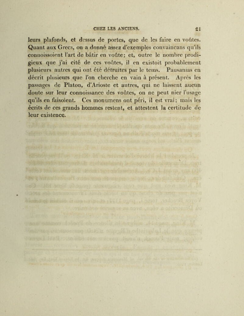 leurs plafonds, et dessus de portes, que de les faire en voûtes. Quant aux Grecs, on a donné assez d’exemples convaincans qu’ils connoissoient l’art de bâtir en voûte; et, outre le nombre prodi- gieux que j’ai cité de ces voûtes, il en existoit probablement plusieurs autres qui ont été détruites par le teins. Pausanias en décrit plusieurs que l’on cherche en vain à présent. Après les passages de Platon, d’Arioste et autres, qui ne laissent aucun doute sur leur connoissance des voûtes, on ne peut nier l’usage qu’ils en faisoient. Ces monumens ont péri, il est vrai ; mais les écrits de ces grands hommes restent, et attestent la certitude de leur existence.