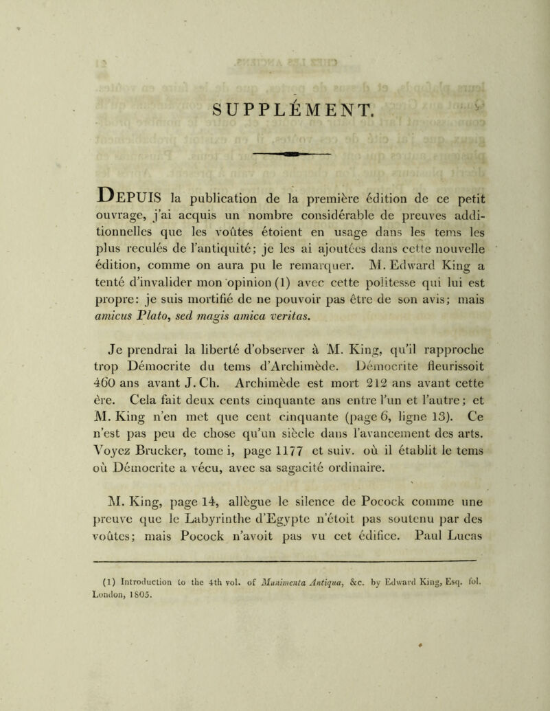 SUPPLÉMENT. Depuis la publication de la première édition de ce petit ouvrage, j’ai acquis un nombre considérable de preuves addi- tionnelles que les voûtes étoient en usage dans les tems les plus reculés de l’antiquité; je les ai ajoutées dans cette nouvelle édition, comme on aura pu le remarquer. M. Edward King a tenté d’invalider mon opinion (1) avec cette politesse qui lui est propre: je suis mortifié de ne pouvoir pas être de son avis; mais amicus F lato, secl magis arnica veritas. Je prendrai la liberté d’observer à M. King, qu’il rapproche trop Démocrite du tems d’Archimède. Démocrite fleurissoit 460 ans avant J. Ch. Archimède est mort 212 ans avant cette ère. Cela fait deux cents cinquante ans entre l’un et l’autre ; et M. King n’en met que cent cinquante (page 6, ligne 13). Ce n’est pas peu de chose qu’un siècle dans l’avancement des arts. Voyez Brucker, tome i, page 1177 et suiv, où il établit le tems où Démocrite a vécu, avec sa sagacité ordinaire. M. King, page 14, allègue le silence de Pocock comme une preuve que le Labyrinthe d’Egypte n’étoit pas soutenu jiar des voûtes; mais Pocock n’avoit pas vu cet édifice. Paul Lucas (l) Introduction to the 4th vol. of Muniinenta Antiqua, &c. by Edward King, Esq. loi. London, 1805.