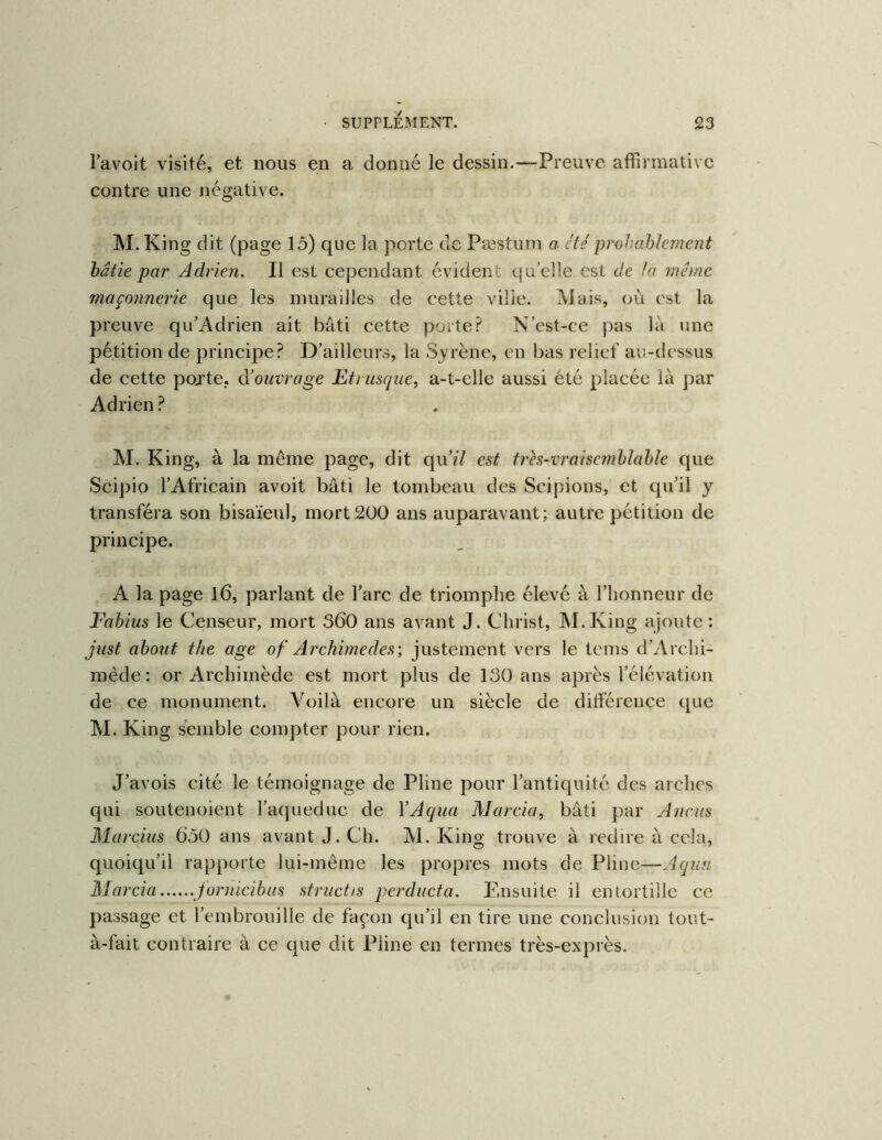 l’avoit visité, et nous en a donné le dessin.—Preuve afFirmativc contre une négative. M.King dit (page lô) que la porte de Pæstum a été proJ.ahlement hâtie par Adrien. Il est cependant évident quelle est de h même maçonnerie que les murailles de cette vilie. Mais, où est la preuve qu’Adrien ait bâti cette porte? N’cst-ce pas là une pétition de principe? D’ailleurs, la Syrène, en bas relief au-dessus de cette pojte, à’ouvrage Etrusque, a-t-elle aussi été placée là ])ar Adrien ? M. King, à la même page, dit quù7 est très-vrai semblable que Scipio l’Africain avoit bâti le tombeau des Scipions, et qu’il y transféra son bisaïeul, mort 200 ans auparavant; autre pétition de principe. A la page l6, parlant de l’arc de triomphe élevé à l’honneur de Fabius le Censeur, mort 360 ans avant J. Christ, M.King ajoute : just about the âge of Archimedes', justement vers le tems d’Archi- mède: or Archimède est mort plus de 130 ans après l’élévation de ce monument. Voilà encore un siècle de différence que M. King semble compter pour rien. J’avois cité le témoignage de Pline pour l’antiquité des arches qui soutenoient l’aqueduc de VAqua Marcia, bâti par Ancus Marcius 650 ans avant J. Ch. M. King trouve à redire à cela, quoiqu’il rapporte lui-même les propres mots de Pline—Aqua Marcia jormeibus structis perducta. Ensuite il entortille ce passage et l’embrouille de façon qu’il en tire une conclusion tout- à-fait contraire à ce que dit Pline en termes très-exprès.