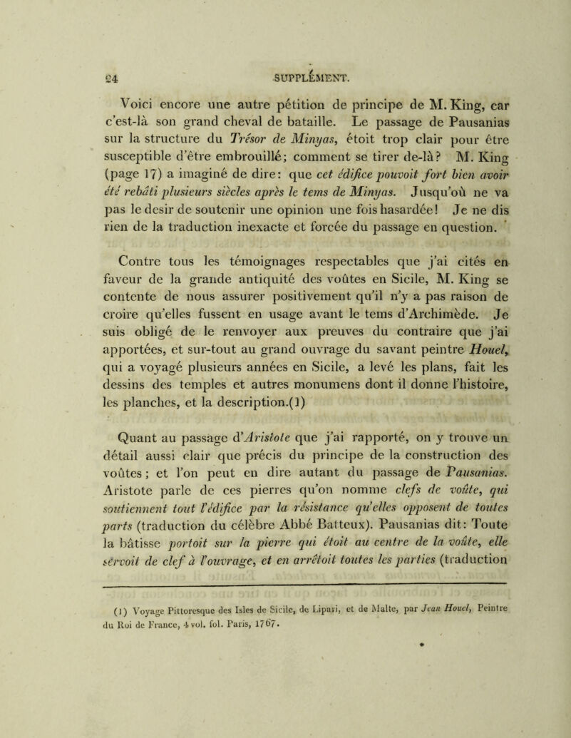 Voici encore une autre pétition de principe de M. King, car c est-Ià son grand cheval de bataille. Le passage de Pausanias sur la structure du Trésor de Mini/as, étoit trop clair pour être susceptible d’être embrouillé; comment se tirer de-là? M. King (page 17) a imaginé de dire: que cet édifice pouvait fort bien avoir été rebâti plusieurs siècles après le tems de Minyas. J usqu’où ne va pas le désir de soutenir une opinion une fois hasardée ! Je ne dis rien de la traduction inexacte et forcée du passage en question. Contre tous les témoignages respectables que j’ai cités en faveur de la grande antiquité des voûtes en Sicile, M. King se contente de nous assurer positivement qu’il n’y a pas raison de croire qu’elles fussent en usage avant le tems d’Archimède. Je suis obligé de le renvoyer aux preuves du contraire que j’ai apportées, et sur-tout au grand ouvrage du savant peintre Houel, qui a voyagé plusieurs années en Sicile, a levé les plans, fait les dessins des temples et autres monumens dont il donne l’histoire, les planches, et la description.(]) Quant au passage à*Aristote que j’ai rapporté, on y trouve un détail aussi clair que précis du principe de la construction des voûtes ; et l’on peut en dire autant du passage de Vausanias. Aristote parle de ces pierres qu’on nomme clefs de voiite, qui soutiennent tout l'édifice par la résistance quelles opposent de toutes parts (traduction du célèbre Abbé Batteux). Pausanias dit: Toute la bâtisse portait sur la pierre qui étoit au centre de la voûte^ elle servait de clef à l'ouvrage^ et en arrêtait toutes les parties (traduction (1) Voyage Pittoresque des Isles de Sicile, de Lipari, et de Malte, par Jean Houel, Peintre du Roi de France, 4 vol. fol. Paris, 17(>7.