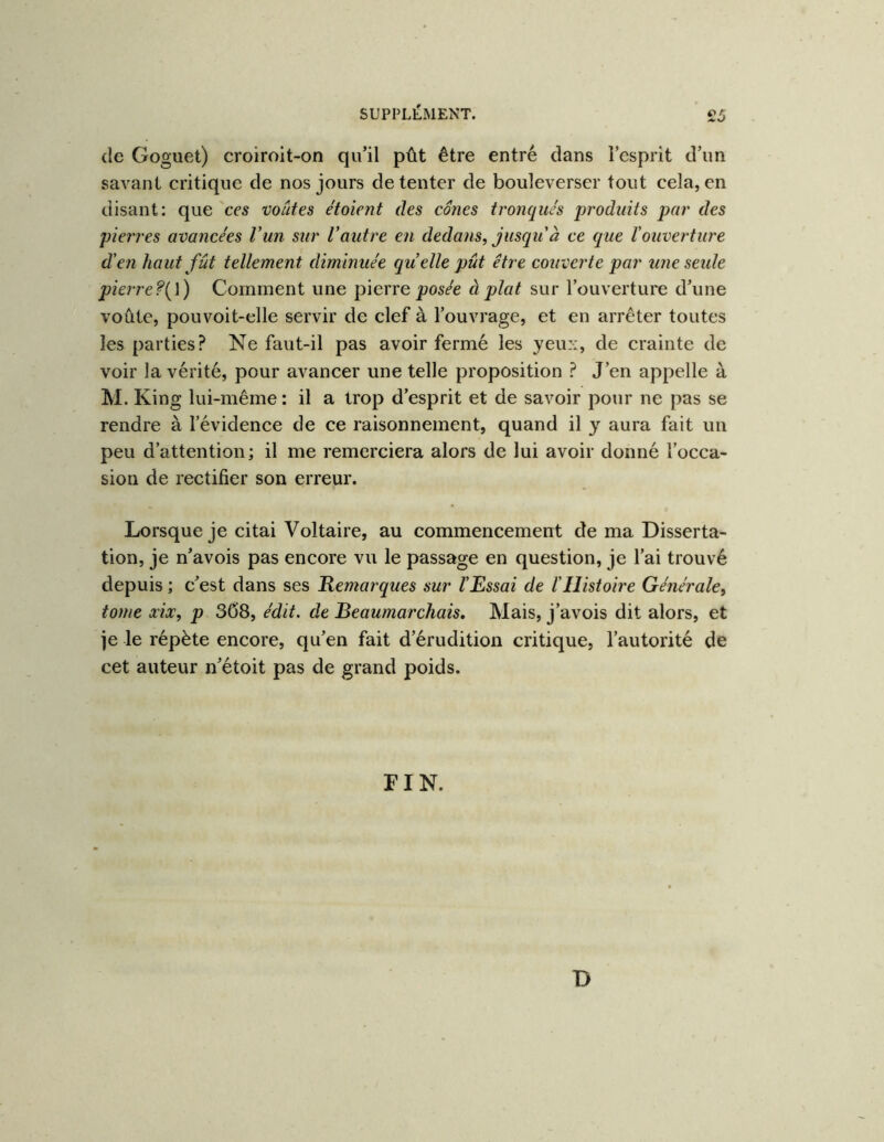 de Goguet) croiroit-on qu’il pût être entré dans l’esprit d’un savant critique de nos jours de tenter de bouleverser tout cela, en disant: que'ces voûtes étoient des cônes tronqués produits par des pierres avancées Vun sur Vautre en dedans, jusqu à ce que l'ouverture d'en haut fût tellement diminuée quelle pût être couverte par une seule pierre?{\) Comment une pierre pos/e à plat sur l’ouverture d’une voûte, pouvoit-elle servir de clef à l’ouvrage, et en arrêter toutes les parties.^ Ne faut-il pas avoir fermé les yeux, de crainte de voir la vérité, pour avancer une telle proposition ? J’en appelle à M. King lui-même : il a trop d’esprit et de savoir pour ne pas se rendre à l’évidence de ce raisonnement, quand il y aura fait un peu d’attention; il me remerciera alors de lui avoir donné l’occa- sion de rectifier son erreur. Lorsque je citai Voltaire, au commencement de ma Disserta- tion, je n’avois pas encore vu le passage en question, je l’ai trouvé depuis ; c’est dans ses Kemarques sur l'Essai de l'Histoire Générale, tome xix, p 368, édit, de Beaumarchais, Mais, j’avois dit alors, et je le répète encore, qu’en fait d’érudition critique, l’autorité de cet auteur n’étoit pas de grand poids. FIN. B