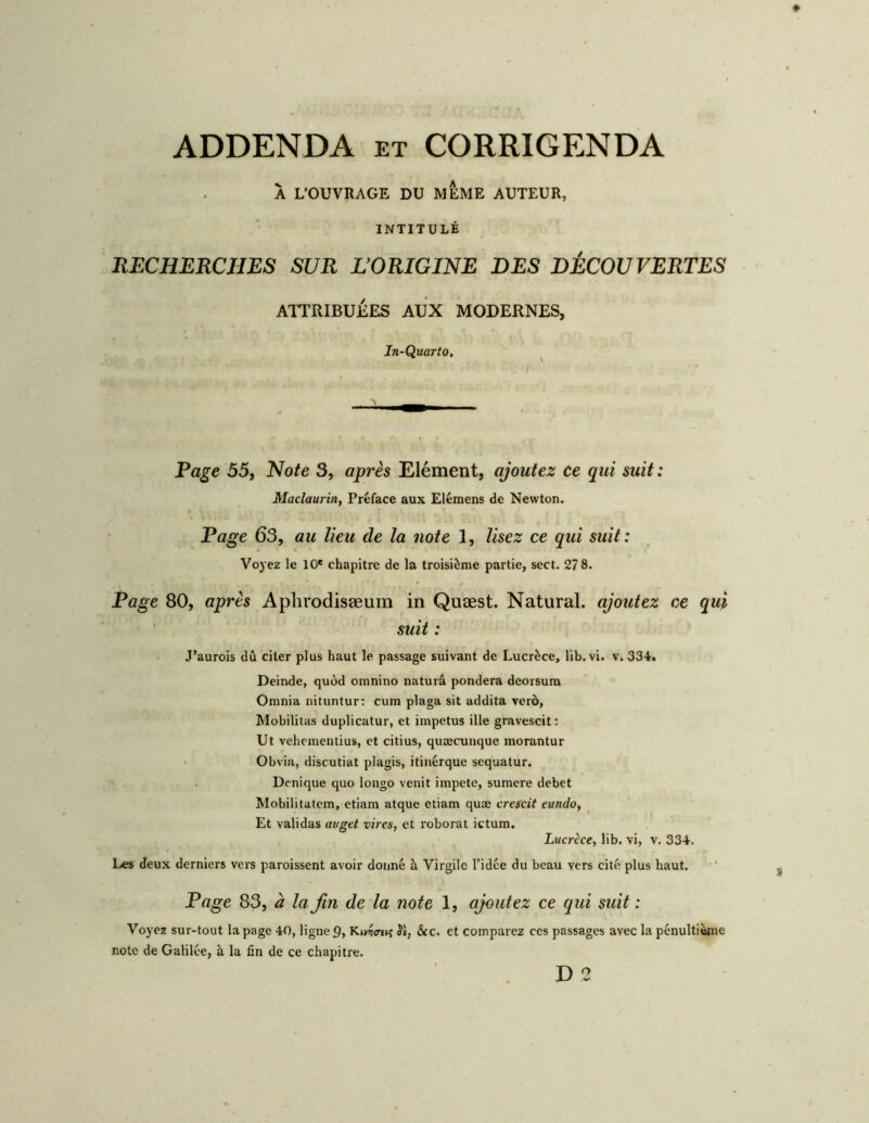 ADDENDA et CORRIGENDA À L’OUVRAGE DU MEME AUTEUR, INTITULÉ RECHERCHES SUR LORIGINE DES DÉCOUVERTES ATTRIBUÉES AUX MODERNES, In-Quarto, Rage 55, Note 3, après Elément, ajoutez ce qui suit : Maclaurin, Préface aux Elémens de Newton. Page 63, au lieu de la note 1, lisez ce qui suit: Voyez le 10' chapitre de la troisième partie, sect. 278. Page 80, après Aphrodisæum in Quæst. Natural. ajoutez ce qui suit : J’aurois dû citer plus haut le passage suivant de Lucrèce, lib. vi. v. 334. Deinde, quod omnino naturâ pondéra deorsura Omnia nituntur: cum plaga sit addita veto, Mobililas duplicatur, et impetus ille gravescit: Ut vehementius, et citius, quæcunque morantur Obvia, discutiat plagis, itinérque sequatur. Dcnique quo longo venit impete, sumere debet Mobilitatcm, etiam atque etiam quæ crescit eundo, Et validas avget vires, et roborat ictum. Lucrèce, lib. vi, v. 334. Les deux derniers vers paroissent avoir donné à Virgile l’idée du beau vers cité plus haut. Page 83, à la fin de la note 1, ajoutez ce qui suit : Voyez sur-tout la page 40, ligne 9, Kiw<r£»î Jè, &c. et comparez ces passages avec la pénultième note de Galilée, à la fin de ce chapitre.
