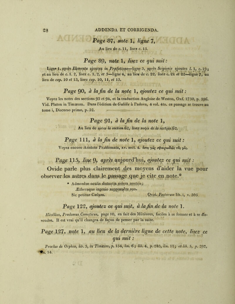 Page 87, note 1, ligne 7, Au Ijeu de c. 11, lisez c. 15. Page 89, note 1, lisez ce qui suit: Ligi)e 1, fipr^s Elçmenta ajout.ez m Prje/a^«'o^e—ligne 3, après Sd^itmis joutez /. 1, c. 19; et au lieu de c. 1. 2, lisez c. 1,2, et 3—ligne 4, au lieu de c. 22, lisez c. 21 et 22—Jigne 7, au lieu de cap. 10 et 13, lisez cap. 10, 11, et 13. V Page 90, à la fin de la note 1, ajoutez ce qui suit : Voyez les notes des sections 93 et 94, et la traduction Angloise de Weston, Oxf. 1730, p. 396. Vid. Platon in Timæum. Dans l’édition de Galilée à Padova, 4 vol. 4to. ce passage se trouve au tome i. Discorso primo, p.32. - Page 91, à la fin de la note 1, Au lieu de )\oies la section ^2, lisez no{es de,la se,ct^o}i32. Page 111, à la fin de note 1, ajoutez ce qui suit : Voyez encore Aristote Problemata, xv. sect. 4. yàj oipatçottJovç tî? y??. P<^e 1,15, .lh\e 9? aujourd’lmi^ ce qui suit : Ovide parle plus clairement ^i^es moyens d’aider la vue pour observer les astres,dçViis,1e .pesage,que je cite en .note.* * Admovére ocuUs dUt!ti)tja,ÿidera,nosUis ; Æthcraqiie ingenio ,suppQSUjôre,suo. Sic petitur Cœlum. Qvid.jPas^orMw lib. i, v. 305. Page 122, ajoutez ce qui suit, à la fin de da note 1. Hévélius, Prodomus,Comcticus, page 10, en fait des Météores, faciles à se former et à se dis- • t . * ' ^ soudre. Il est vrai qu’il changea de façon de penser par la suite. Page .127, .note 1, gu lieu de la dernière ligne de cette note, lisez ce qui suit : Proclus de Orpheo, lib. 3, în Timæum, p. 154, lin. 6; lib. 4, p. 283, lin. 11; et lib. 5, p. 292, '^n. 14.