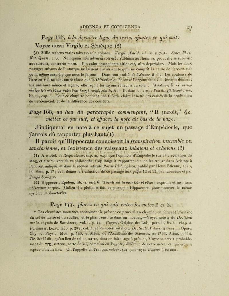 Page 13(5, à la dçrnière ligne du texte, ajoutez ce qui suit: Voyez aussi Virgile pt Sénèque. (5) (5) Mille trahcns varies adverse sole colores. Virgil. Æneid. Ub. iv. v. 701. Senec. lib. r. Nat. Quœst. c, 3. Numquam non adversa soli est: subli'niis aut liumilis, prout ille se submisit aut sustulit, contrario motu. lUo enim descendente altior est, alto depressior.—ÎMais les deux passages suivans de Plutarque ne laissent aucun doute qu’il ne comprît la cause de l’arc-en-cicl de la même manière que nous le faisons. Dans son traité deVJmour il dit: Les couleurs de l’arc-en-ciel ne sont autre chose que là^réfraction qu’éprôuvè l’orgune de la vue, b'rsque donnant sur une nuée mince et légère, elle reçoit les rayons réfléchis du soleil. 'AiixXa^vt Jè w» to «rii/ Tçi» Ifii' T?î ô4'£w? wa0o5 oT«» yorigZ, Aeiiu Se, &c. Et dans le livre de P/ffCiVis Philosophorum, lib. iii, cap. 5. Tout ce chapitre contient une théorie claire et nette des causes de la production de l’arc-cn-ciel, et de. la différence des couleurs. ' Pa^e l68, au lieu du paragraphe commençant, “Il jiaroît/^ ^c. mettez ce qui suit, et effacez la note au bas de la page. J’indiquerai en note à ce sujet un passage d’EmpédocIe, que j’aurois dû rapporter plus Jiaut;(l) Il paroît qu’Hippocra,te connoissoit la tra?ispi?'ation insensible ou sanctorienne, et l’existence des vaisseaux inhalens et exhalens. (2) O.'- X. r, f , ' < r (1) Aristotel. fZe Rcspirû^io;?c, cap. iii, explique l’opinion d’EmpédocIe sur la circulation du sang, et cite 25 vers de ce philosophe, trop longs à rapporter ici : on les trouve dans Aristote à l’endroit indiqué, et dans le recueil intitulé Poesis Philosophica, publié par Henri Etienne, 1373, in-12mo, p. 17 ; et il donne la traduction de ce passage’aux pages 12 et 13, par lui-inèinc et par Joseph Scaliger. (2) Hippocrat. Epidem. lib. vi, scct. 6. ’Exttvoov xaî licrmolv ôXov to aup.» : expirans et inspirons unîversum corpus. Galien cite plusieurs fois ce passage d’Hippocrate, pour prouver le même système de Saiictorius. Page 177? placez ce qui suit entre les notes 2 et 3. * Les chymistes modernes connoissent à présent ce procédé en chymie, en fondant l’or avec du sel de tartre et du soufl're, et le pliant ensuite dans un mortier.—Voyez note q du Dv. S/iav) sur la chymie de i?ocrAaar<-, vol. i, p. 14.—Gog-aeZ, Origine des Lois, part, ii, liv. ii, cliap. 4. Partihiirst, Lexic. Héb. p. 2S8, col. 1, et les notes, où il cite Dr. Stahl, Vitiilus Aureiis, in Opusc. Chymie. Physic. Med p. 585,'et Méin. de l’Acadéniie des Sciences, an 1733. Mém. p. 315. Dr. Stahl dit, qu’au lieu de sel de tartre, dont on fait usage à présent, Moysc se servit probable- ment du ini, natrum, sorte de sel, commun en Egypte,'différent de notre nitre, et qui est une espèce, d’alcali fixe. On l’appelle en François natron, sur quoi voyez Bomarc à ce mot.