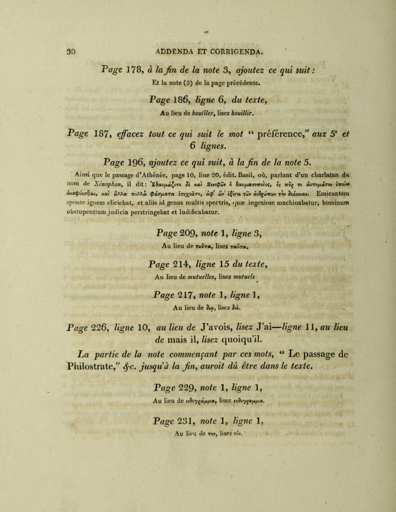 Page 178, à laJîn de la note 3, ajoutez ce qui suit: Et la note (3) de la page précédente. Page 186, ligne 6, du texte. Au lieu de bouiller, lisez bouillir. Page 187, effacez tout ce qui suit le mot “ préférence,^’ aux 5* et 6 lignes. Page 196, ajoutez ce qui suit, à la fin de la note 5. Ainsi que le passage d’Athénée, page 10, line 20, édit. Basil, où, parlant d’un charlatan da nom de X.tnophon, il dit: ’EÔccvjjiM^ero SI «a» ô 6xviJt,ciroieo)ot, oç t» ivroficiro» îttoiw xyx(pv«r^xt, xa.) a.X>\oi (pâ/ryLxrx knx'^oiro, ùç’ uv ê|>r« 'eut àyQçûvrm t«» Sixtota». Emicantem sponte igiiem cliciebat, et aliis id genus multis spectris, <juæ ingepiose machinabatur, hominum obstupentium judicia perstringebat et ludificabatur. Page 209, note 1, ligtie 3, Au lieu de ruvrx, lisez rxvTx, Page 214, ligne 15 du tente. Au lieu de mutuelles, lisez mutuels • Page 217, note 1, ligne 1, Au lieu de Stx, lisez Page 226, ligne 10, au lieu de J’avois, lisez J’ai—ligne 11, «w lieu de mais il, lisez quoiqu’il. La partie de la noie commençant par ces mots, “ Le passage de ï^hilostrate,” jusqu à la fin, aurait du être dans le texte. Page 229f note 1, ligne 1, Au lieu de cvèvyçxfAfAx, lisez tudvyçxixfix. Page 231, note 1, ligne 1, Au lieu de rr.r, lisez 'rot.