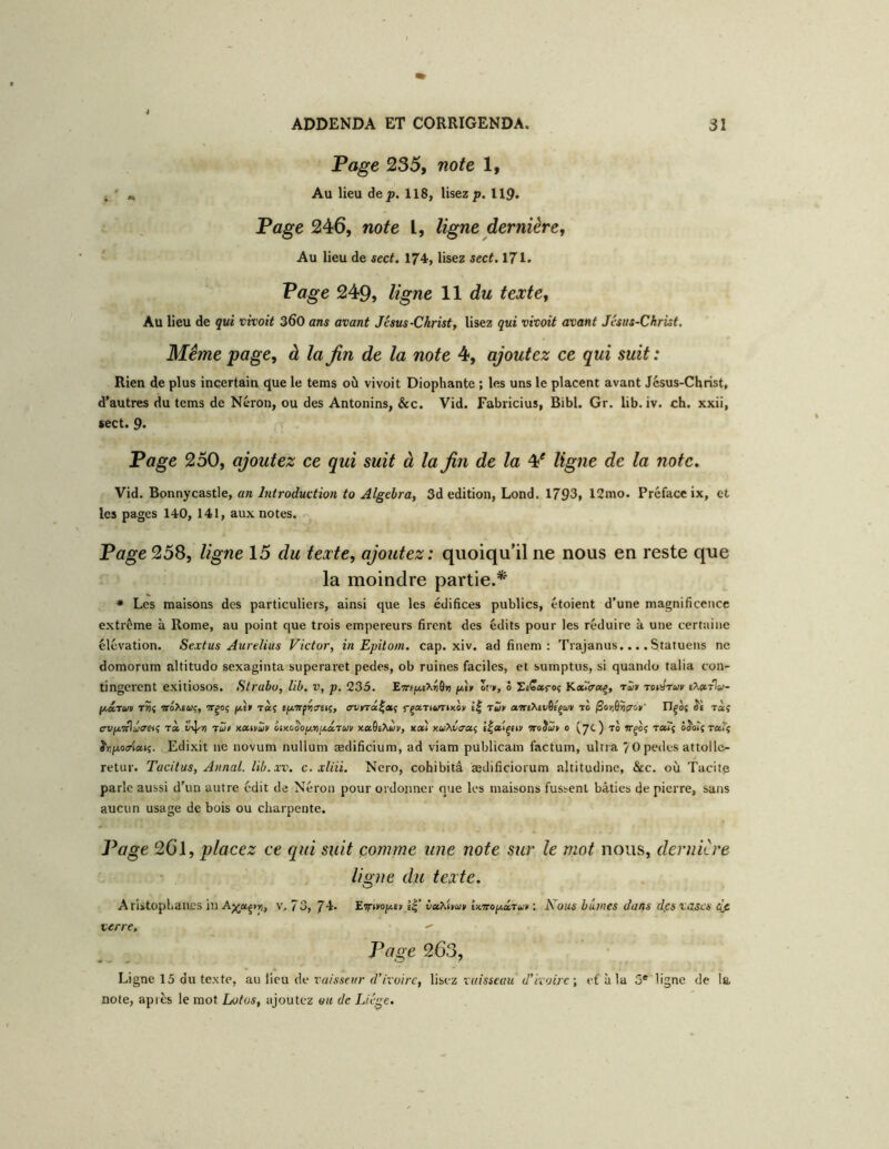 Page 235, note 1, ^ ^ Au lieu âep. 118, lisez;». 119. 1. Page 246, note l, ligne dernière, ' - Au lieu de sect. 174, lisez sect. 171. Page 249, ligne 11 du texte. Au lieu de qui vivait 360 ans avant Jésus-Christ, lisez qui vivait avant Jésus-Christ. Meme page, à la Jin de la note 4, ajoutez ce qui suit : Rien de plus incertain que le tems où vivoit Diophante ; les uns le placent avant Jésus-Christ, d'autres du tems de Néron, ou des Antonins, &c. Vid. Fabricius, Bibl. Gr, lib. iv. ch. xxii, sect. 9. Page 250, ajoutez ce qui suit à la Jin de la ¥ ligne de la note, Vid. Bonnycastle, an Intraductian ta Algebra, 3d édition, Lond. 1793, 12mo. Préface ix, et les pages 140, 141, aux notes. Page 258, ligne 15 du texte, ajoutez: quoiqu’il ne nous en reste que la moindre partie.* * Les maisons des particuliers, ainsi que les édifices publics, étoient d’une magnificence extrême à Rome, au point que trois empereurs firent des édits pour les réduire à une certaine élévation. Sextus Aurelius Victor, in Epitam. cap. xiv. ad finem : Trajanus.... Statuons ne domorum altitude sexaginta superaret pedes, ob ruines faciles, et sumptus, si quando talia con- tingerent exitiosos. Slrabo, lib. v, p. 235. EwEJl*£^^ô») Sf,, ô SeCaroî KccTtrct^, r^it tois'twi' p.â.tuv t>5{ woXewç, TTgoç fM» T«î (p.'Trféiimç, rf»Tt<i)T»xoii Tfciv aTrtXtvfl/çwr to ^ojiôïcrc.»' Tlqoi Jî ràç trvp'7tlî/<Tet(; rà xüt x.xivZv iiKoSop.riijt,â,ruii xaQiXÙv, xaî KU>.vaoti È|<»içtty woJaî» o {yc) to reuf ôJoÎî Taiç J'yftotrÉaK. Edixit ne novum nullum ædificium, ad viam publicam factum, ultra 70 pedes attollc- retur. Tacitus, Annal, lib.xv. c. xliii. Nero, cohibitâ ædificiorum altitudine, &c. où Tacitp parle aussi d’un autre édit de Néron pour ordojiner que les maisons fussent bâties de pierre, sans aucun usage de bois ou charpente. Page 26l, placez ce qui suit comme une note sur le mot nous, dernière li^ne du texte. O Aristophaues in v. 73, 74. ’Eirmp.tn ê|’ vaxhu» lx.nop.iTu» : Nous bûmes dans dps vases dfi verre,  Page 263, Ligne 15 du texte, au lieu de ï r/ZiSf»/;-d’Erot/T, Mbcz vuisscau d'ivoire-, efàla 5* ligne de la note, après le mot Lotos, ajoutez ou de Liège.