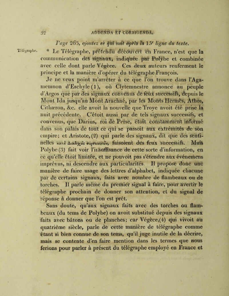 adB&î^ôa fer tôfeRfôEK^bÂ. .^2 Page 265, ajoutez eè qui sitit après îa ligne du texte. Télégraphe. * Le Télégiaphe, pi^fchdli (Îéc6\ivcï’t ‘en France, n’est que la coininunication deS sig'naùjÇj indiquée pia^r PxvTÿbe et combinée avec celle dont parle Végèce. Ces deux auteurs renferment le principe et la manière d’opérer du télégraphe François. Je ne veux point m’arrêter à ce que ï’ôn trouve dans l’Aga- memnon d’Eschyle (1 ), où Clytemnestre annonce au peuple d’Argos que par des signaux cohvétiùs de feVix succëssiï^, depuis le Mont Ida jusqu’au Mont Arachhé, par les Monts Hérm^'s, Athos, Cithæron, &c. elle avoit la nouvelle que Troye avoit été prise la nuit précédente. C’étoit aussi par de tels signaux successifs, et convenus, que Darius, foi de Perse, étôlt côns'tamnïèht informe dans son palais dè tout cè qüi se passoit aux éxtrérnités de son empire; et Aristote, (2) qui parle des signaux, dit que des Senti- nelles K«Ta AjinJcj^aç À-ufmoüo'ft^v, faisoicnt dcs feux successifs. Mais Polybe(3) fait voir l’insulfisance de cette sorte d’information, en ce qu’elle étoit limitée, ét ne pouvoit pas s’étendre aux événernens imprévus, ni descendre aux particularités. Il propose donc une manière de faire usage des lettres d’alphabet, indiquée chacune par de certains signaux, faits aA^'ec nombre de flambeaux ou de torches. Il parle meme du premier signal à faire, poùr avertir lê télégraphe prochain de donner son attention, et du signal de Véponse à donner que l’on est prêt. Sans doute, 'qu’aux signaux faits avec des torches ou flam- beaux (du tems de Polybe) on avoit substitué depuis des signaux faits avec bâtons ou de planches; car Végèce,{4) qui vivoit au quatrième siècle, parle de cette manière de télégraphe comme étant si bien connue de son tems, qu’il juge inutile de la décrire, mais se contente d’en faire mention dans les termes que nous ferions pour parler à présent du télégraphe employé en France et