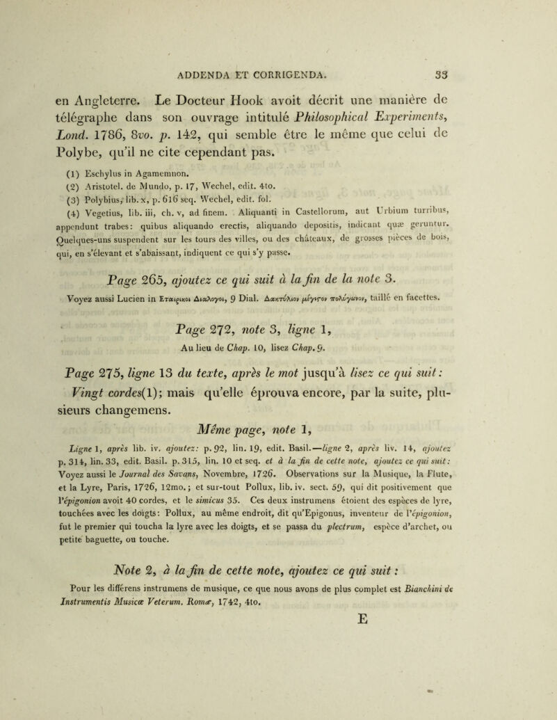 en An2:leteiTe. Le Docteur Hook avoit décrit une manière de télégraphe dans son ouvrage intitulé Philosophical Ei périment s ^ Lond. 1786, ^vo. p. 142, qui semble être le même que celui de Polybe, qu’il ne cite cependant pas. (1) Eschylus in Agameiiiiion. (^2) Aristote!, de Mundo, p. 17, Wechel, edit. 4to. (3) Poiybius, lib. x, p. 6l6' seq. Wechel, edit. fol. (4) Vegetius, lib. iii, ch. v, ad (ïneni. Aliquantî in Castelloruin, aut Lrbiuin tuiiibus, appcndunt trabes: quibus aliquando erectis, aliquando depositis, indicant quæ geruntiir. Quelques-uns suspendent sur les tours des villes, ou des châteaux, de grosses pièces de bois, qui, eu s’élevant et s’abaissant, indiquent ce qui s’y passe. Pffge 265, ajoutez ce qui suit à la Jin de la note 3. Voyez aussi Lucien in Eraignco» AtatAoyoi, 9 Dial. Axy.rvhm taillé en facettes. Page 272, note 3, ligne 1, Au lieu de Chap. 10, lisez Ckap.£>. Page 275, ligne 13 du texte, après le mot jusqu’à lisez ce qui suit : Vingt cordes{l); mais qu’elle éprouva encore, par la suite, plu- sieurs changemens. Meme page, note 1, Ligne 1, après lib. iv. ajoutez: p.92, lin. ip, edit. Basil.—ligne 1, après liv. 14, ajoutez p. 314, lin. 33, edit. Basil, p. 315, lin. 10 et seq, et à la Jin de cette note, ajoutez ce qui suit : Y oyez a.xiss\.\e: Journal des Savons, Novembre, 1726. Observations sur la Musique, la Flûte, et la Lyre, Paris, 1726, 12mo. ; et sur-tout Pollux, lib. iv. sect. 59, qui dit positivement que Vépigonion avoit 40 cordes, et le simiens 35, Ces deux instrumens étoient des espèces de lyre, touchées avec les doigts : Pollux, au même endroit, dit qu’Epigonus, inventeur de Vépigonion, fut le premier qui toucha la lyre avec les doigts, et se passa du plectrum, espèce d’archet, ou petite baguette, ou touche. Note 2, à la Jin de cette note, ajoutez ce qui suit : Pour les différens instrumens de musique, ce que nous avons de plus complet est Bianchini de Jnstrumentis Musicœ Veterum. Romte, 1742, 4to. E