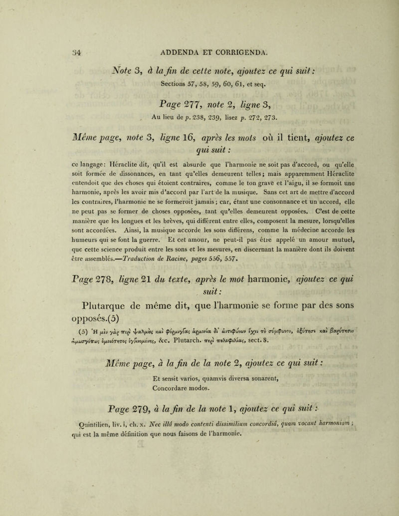 Note 3, à lajin de cette note, ajoutez ce qui suif: Sections 57, 58, 59, 60, 6l, et seq. Page 277? note 2, ligne 3, Au lieu dej3. 238, 239, lisez p. 272, 273. Même page, note 3, ligne l6, après les mois où il tient, ajoutez ce qui suit : ce langage: Heraclite dit, qu’il est absurde que l’harmonie ne soit pas d’accord, ou qu’elle soit formée de dissonances, en tant qu’elles demeurent telles ; mais apparemment Heraclite entendoit que des choses qui étoient contraires, comme le ton grave et l’aigu, il se^formoit une harmonie, après les avoir mis d’accord par l’art de la musique. Sans cet art de mettre d’accord les contraires, l’harmonie ne se formeroit jamais ; car, étant une consonnance et un accord, elle ne peut pas se former de choses opposées, tant qu’elles demeurent opposées. C’est de cette manière que les longues et les brèves, qui différent entre elles, composent la mesure, lorsqu’elles sont accordées. Ainsi, la musique accorde les sons différons, comme la médecine accorde les humeurs qui se font la guerre. Et cet amour, ne peut-il pas être appelé un amour mutuel, que cette science produit entre les sons et les mesures, en discernant la manière dont ils doivent être assemblés.—Traduction de Racine, pages 556, 557. Page 27s, ligne 21 du texte, après le mot harmonie, ajoutez ce qui , suit: Plutarque de même dit, que l’harmonie se forme par des sons opposés.(ô) (5) 'h fTu yàç tteçj •vJ/aX/iàç xai osçjxoKia Ji’ àm^ûvuv ro irv/^avoy, ô|tÎT»)(r» A.f/.uo’yiinoi lyilnofiéuyiç, Sic, Plutarch. weçI sect. 8. Même page, à la fin de la note 2, ajoutez ce qui suit : Et sensit varios, quamvis diversa sonarent, Concordare modos. Page 279? à la fin de la note 1, ajoutez ce qui suit : Ouintilien, liv. i, ch. x. Nec illu modo contenti dissimilium concordiu, quam vocant harmoniam ; qui est la même définition que. nous faisons de l’harmonie.
