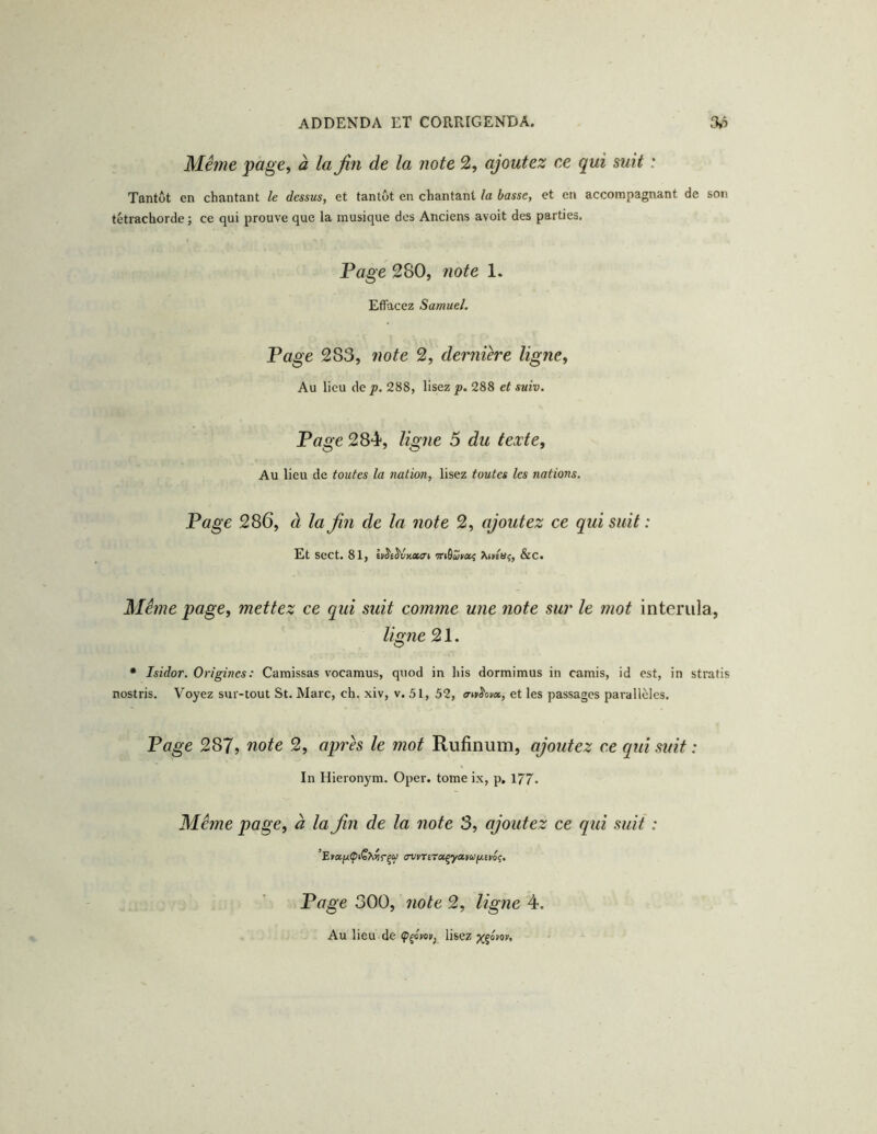 Même page, à la fin de la note 2, ajoutez ce qui suit : Tantôt en chantant le dessus, et tantôt en chantant la basse, et en accompagnant de son tétrachorde ; ce qui prouve que la musique des Anciens avoit des parties. Page 280, note 1. Effacez Samuel. Page 283, note 2, dernière ligne. Au lieu de p. 288, lisez p. 288 et suiv. Page 284, ligîie 5 du texte, Au lieu de toutes la nation, lisez toutes les nations. Page 286, à la fin de la note 2, ajoutez ce qui suit : Et Sect. 81, hit^vKCtat 'Ttiôaiia^ Javluç, &C. Même page, mettez ce qui suit comme une note sur le mot interiila, ligne 21. • Isidor. Origines: Caraissas vocamus, quod in his dormimus in camis, id est, in stratis nostris. Voyez sur-tout St. Marc, ch. xiv, v. 51, 52, ertt^ovx, et les passages pai-allèles. Page 287} note 2, api'ès le mot Rufinum, ajoutez ce qui suit : In Hieronym. Oper. tome ix, p. 177. Même page, à la fin de la note 3, ajoutez ce qui suit : Page 300, note 2, ligne 4. Au lieu de lisez