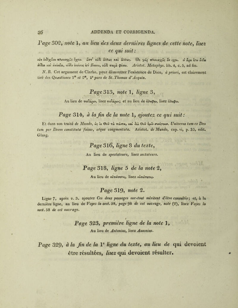 Vage 302, note 1, au lieu des deux dernières lignes de cette note, lisez ce qui suit: ûvK ivSs^ilixf fpjEiK* uiT't' okSs a/Xwç xxt ri^rt yaç «v ff «ça Èriv «tI* ai'^ia xai àxU^x, oîiSiii IxciyoK; if) ^taioii, waçà Çva-iv. Al'istot, MctaphÿS. lib. 4, C. 5, ad fin. N. B. Cet argument de Clarke, pour démontrer l'existence de Dieu, à priori, est clairement tiré des Quastiones 1® et 2*, Impars de St.Thomas d’Acquin. Page 313, note 1, ligne 3. Au lieu de rn-rlx^uv, lisez Tirlx^avi et au lieu de £ÎX»(p»i», lisez ii^tjÇey. Page 314, à lajin de la note 1, ajoutez ce qui suit: Et dans son traité de Mundo, wç Ix 0éS t» Trarra, xal S'ià ©eS ffwéfytxîv. Universa tum ex Deo tum per Deum constituta fuisse, atque coagmentata. Aristot. de Mundo, cap. vi, p. 33, edit. Glasg. Page3l6, ligne 3 du texte. Au lieu de spectateurs, lisez sectateurs. Page 318, ligne 5 de la note 2, Au lieu de o^tioteitoî, lisez olayirrrrof» Page 319j note 2. Ligne 7, après v. 3. ajoutez Ces deux passages sur-tout méritent d'être consultés', et, à la dernière ligne, au lieu de Voyez la sect. 58, page 98 de cet ouvrage, note (2), lisez Voyez la sect. 58 de cet ouvrage. ' . i Page 323, première ligne de la note ly Au lieu de Antonius, lisez Ausonius. Page 329, à la Jin de la 1® ligne du texte, au lieu de qui dévoient être résultées, lisez qui dévoient résulter.