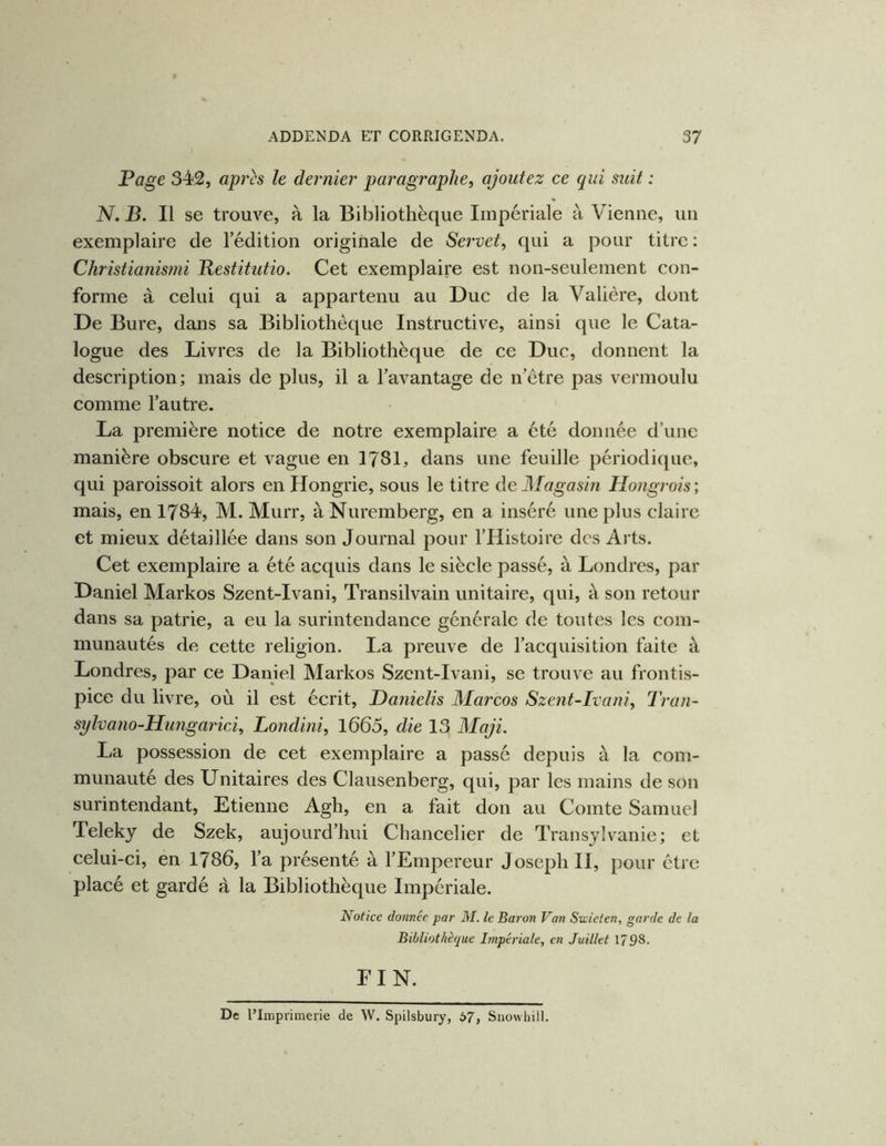 Page 342, apirs le dernier paragraphe, ajoutez ce qui suit : N. B. Il se trouve, à la Bibliothèque Impériale à Vienne, un exemplaire de l’édition originale de Servet, qui a pour titre : Christianismi Bestitutio. Cet exemplaire est non-seulement con- forme à celui qui a appartenu au Duc de la Valière, dont De Bure, dans sa Bibliothèque Instructive, ainsi que le Cata- logue des Livres de la Bibliothèque de ce Duc, donnent la description; mais de plus, il a l’avantage de n’être pas vermoulu comme l’autre. La première notice de notre exemplaire a été donnée d’une manière obscure et vague en 1781, dans une feuille périodique, qui paroissoit alors en Hongrie, sous le titre de Magasin Hongrois ; mais, en 1784, M. Murr, à Nuremberg, en a inséré une plus claire et mieux détaillée dans son Journal pour l’Histoire des Arts. Cet exemplaire a été acquis dans le siècle passé, à Londres, par Daniel Markos Szent-Ivani, Transilvain unitaire, qui, à son retour dans sa patrie, a eu la surintendance générale de toutes les com- munautés de cette religion. La preuve de l’acquisition faite à Londres, par ce Daniel Markos Szent-Ivani, se trouve au frontis- pice du livre, où il est écrit, Danielis Marcos Szent-Ivani, Tran- sylvano-Hungarici, Londini, 1665, die 13 Maji. La possession de cet exemplaire a passé depuis à la com- munauté des Unitaires des Clausenberg, qui, par les mains de son surintendant, Etienne Agh, en a fait don au Comte Samuel Teleky de Szek, aujourd’hui Chancelier de Transylvanie; et celui-ci, en 1786, l’a présenté à l’Empereur Joseph H, pour être placé et gardé à la Bibliothèque Impériale. Notice donnée par M. le Baron Van Sxcieten, garde de la Bibliothèque Impériale, en Juillet 1798. FIN. De l’Iinprimerie de W. Spilsbury, 57, Snowhill.