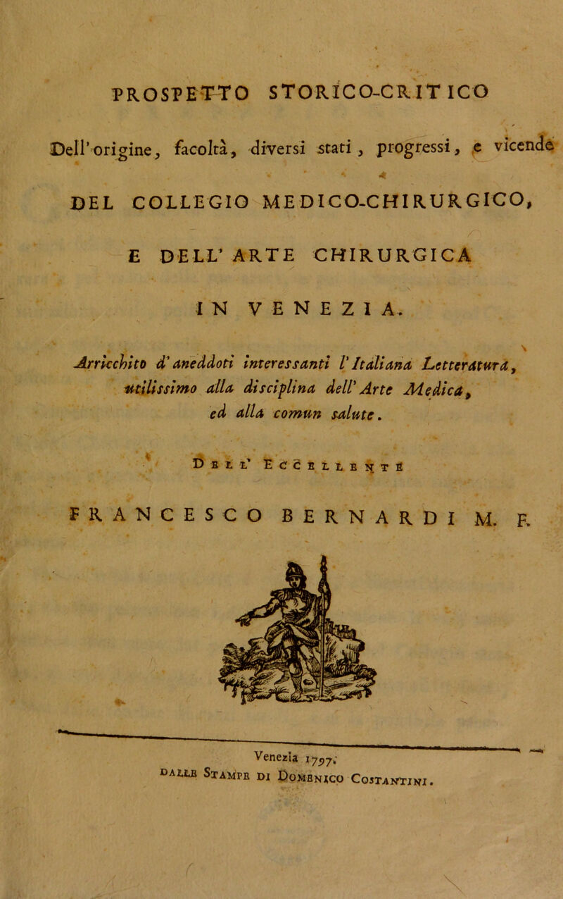 PROSPETTO STORICO-CRITICO Dell’origine, facoltà, diversi stari, progressi, e vicende * 4 - DEL COLLEGIO MEDICO-CHIRURGICO, f E DELL’ ARTE CHIRURGICA IN VENEZIA. Arricchito d'aneddoti interessanti l'Italiana Letteratura, utilissimo alla disciplina dell' Arte Medica > ed alla comun salute. Dell' Eccelleste FRANCESCO BERNARDI M. E Venezia 175)7; dallb Stampe di Domenico Costantini.