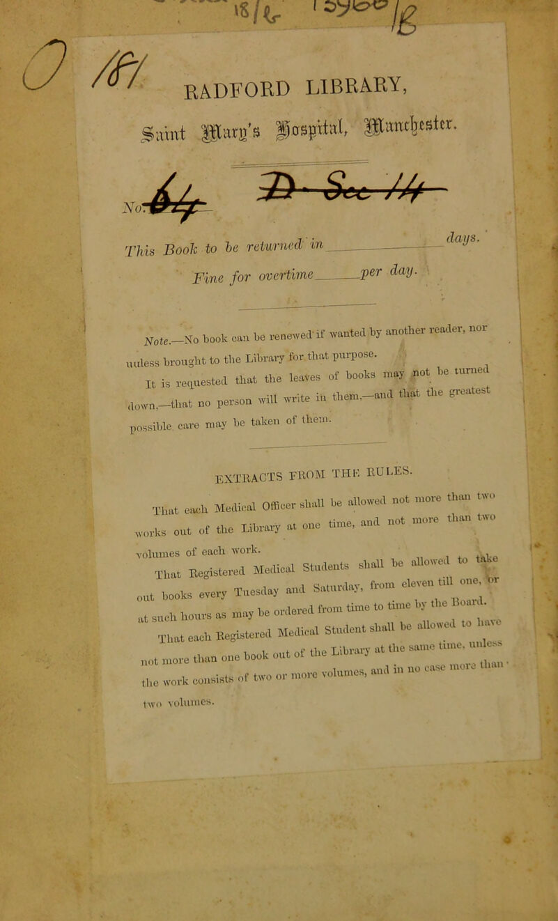 M ■ i RADFORD LIBRARY, •amt Sara’s Pasptfc*!, Siwtbtsftr. NoT^Jyp j) • 6W ///— This Book to be returned in Fine for overtime Ver Pay- days. N„le._So boot can be renewed if wanted by another reader, nor unless brought to the Library for that purpose. It is requested that the lea.es of book, m,J net be n.rue, down,-that no person wil. write i» them.-aml that the greatest possible care may be taken of them. EXTRACTS FROM THF. RULES. That each MecRcal Officer shall be allowed not more than two works out of the Library at one time, and not more t >on wc volumes of each work. That Begistered Medical Students shall be allow, to tak out books every Tuesday and Saturday, fro.n eleven hi one - ,lt sucU hours a, may be ordered from time to time by .be Hoar d. That each Begistered Medical Student shall be allowed u. hate not more than one book out of the Library at the same tune, u the work consisls of two or mom volumes, and in no case more two volumes.