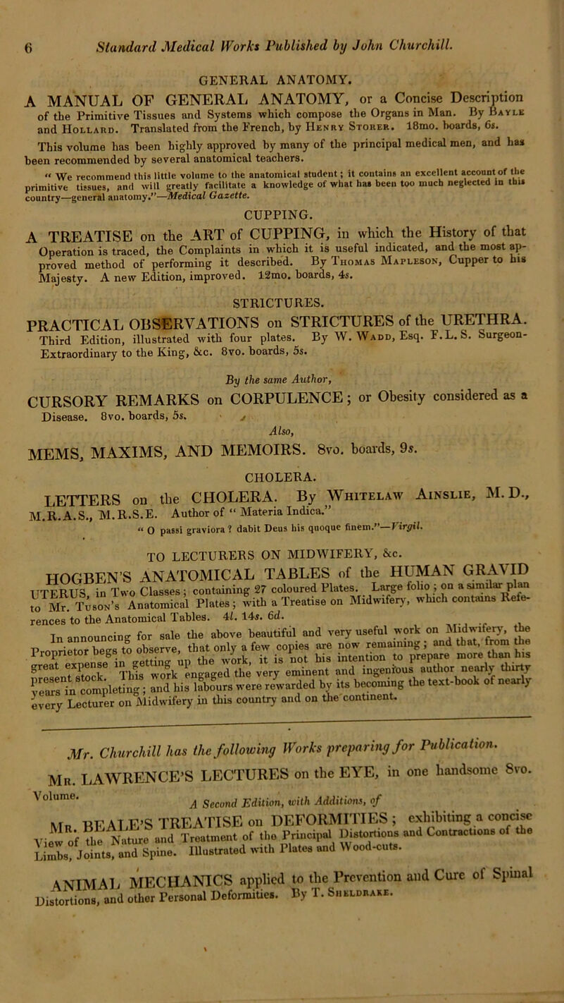 GENERAL ANATOMY. A MANUAL OF GENERAL ANATOMY, or a Concise Description of the Primitive Tissues and Systems which compose the Organs in Man. By Bayle and Hollaud. Translated from the French, hy Henry Stoker. 18mo. hoards, 6«. This volume has been highly approved by many of the principal medical men, and has been recommended by several anatomical teachers. « We recommend this little volume to the anatomical student; it contains an excellent account of the primitive tissues, and will greatly facilitate a knowledge of what has been too much neglected in this country—general anatomy/*—Medical Gazette. CUPPING. A TREATISE on the ART of CUPPING, in which the History of that Operation is traced, the Complaints in which it is useful indicated, and the most ap- proved method of performing it described. By Thomas Mapleson, Cupper to his Majesty. A new Edition, improved. 12mo. boards, 4s. STRICTURES. PRACTICAL OBSERVATIONS on STRICTURES of the URETHRA. Third Edition, illustrated with four plates. By W. Wadd, Esq. F.L. S. Surgeon- Extraordinary to the King, &c. 8vo. boards, 5s. By the same Author, CURSORY REMARKS on CORPULENCE; or Obesity considered as a Disease. Bvo. boards, 5s. - j Also, MEMS, MAXIMS, AND MEMOIRS. 8vo. boards, 9s. CHOLERA. LETTERS on the CHOLERA. By Whitelaw Ainslie, M. D., M.R.A.S., M.R.S.E. Author of “ Materia Indica.” “ O passi graviora ? dabit Deus his quoque finem.' I irgtl. TO LECTURERS ON MIDWIFERY, &c. HOGBEN’S ANATOMICAL TABLES of the HUMAN GRAVID 1ITFRUS in Two Classes ; containing 27 coloured Plates. Large folio; on a similar plan to Mr. tA.Anatomical Plates; with a Treatise on Midwifery, which contains Refe- rences to the Anatomical Tables. 4/. 14s. 6d. In announcing for sale the above beautiful and very useful work on Midwifery, the Propbeg. S observe, •» g SXSS t r»pj»g“ U hi. labour, were recorded b, iu becouu.g .be *«% every Lecturer on Midwifery in this country and on the continent. Mr. Churchill has the following Works preparing for Publica tion. Mr. LAWRENCE’S LECTURES on the EYE, in one handsome 8vo Volume, A Second Edition, uiith Additions, of Mr BEALE’S TREATISE on DEFORMITIES ; exhibiting a concise Vievv of The Nature and Treatment of the Principal Distortions and Contractions of the SSs! Jotts anTspinei Illustrated with Plates and Wood-cuts. ANIMAL MECHANICS applied to Distortions, and other Personal Deformities. By the Prevention T. Sheldrake. and Cure of Spinal