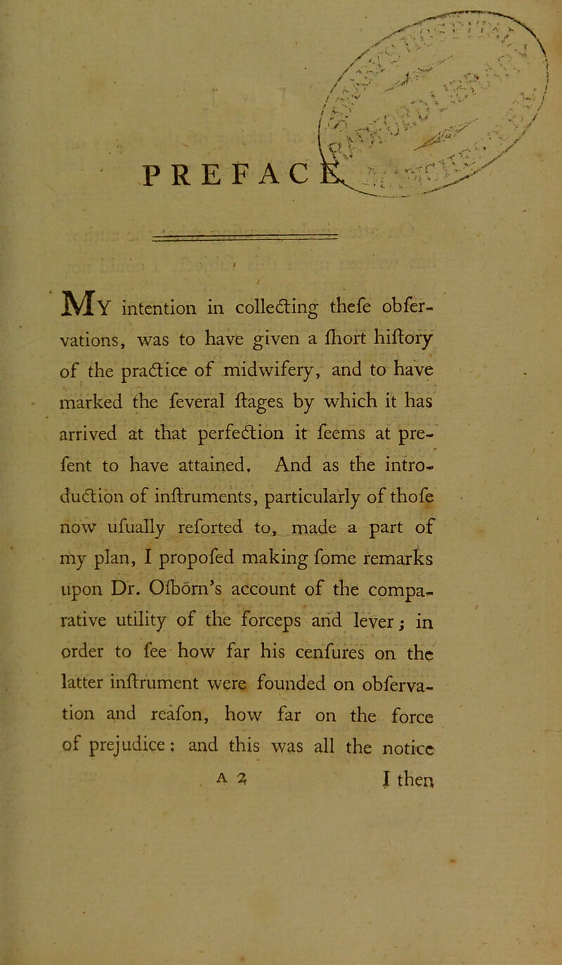 vations, was to have given a fhort hiftory of the practice of midwifery, and to have marked the feveral ftages by which it has arrived at that perfection it feems at pre- fent to have attained. And as the intro- duction of inftruments, particularly of thofe now ufually reforted to, made a part of my plan, I propofed making fome remarks upon Dr. Olborn’s account of the compa- rative utility of the forceps and lever; in order to fee how far his cenfures on the latter inftrument were founded on obferva- tion and reafon, how far on the force of prejudice: and this was all the notice A % J then