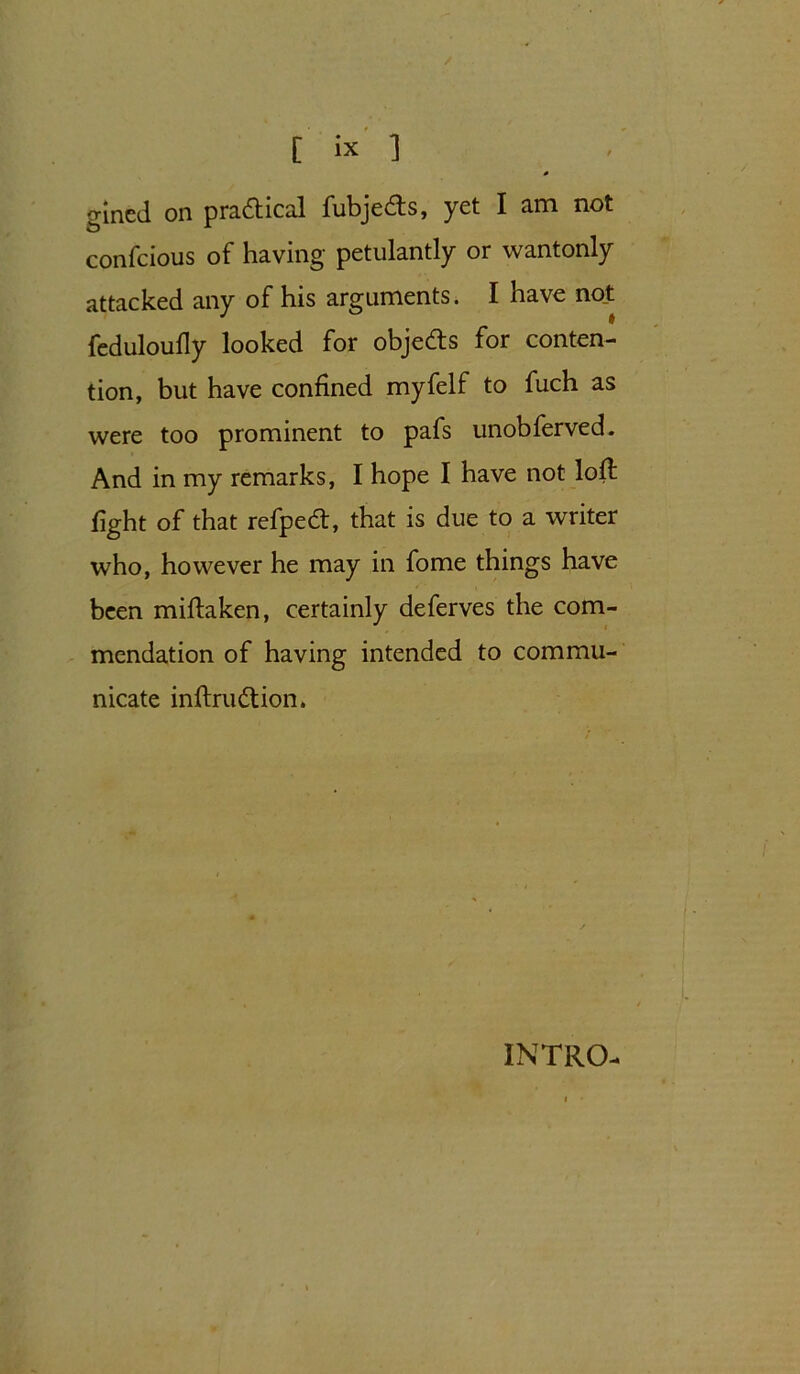 gined on practical fubjedfs, yet I am not confeious of having petulantly or wantonly attacked any of his arguments. I have not feduloully looked for obje&s for conten- tion, but have confined myfelf to fuch as were too prominent to pafs unobferved. And in my remarks, I hope I have not loff fight of that refpedt, that is due to a writer who, however he may in fome things have been mifbiken, certainly deferves the com- mendation of having intended to commu- nicate inftrudtion. INTRO-