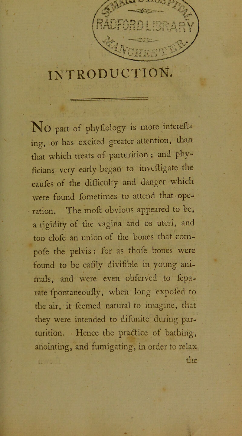 INTRODUCTION. No part of phyfioiogy is more intereft* ing, or has excited greater attention, than that which treats of parturition; and phy^ hcians very early began to inveftigate the caufes of the difEculty and danger which were found fometimes to attend that ope- ration. The moft obvious appeared to be, a rigidity of the vagina and os uteri, and too clofe an union of the bones that com- pofe the pelvis : for as thofe bones were found to be eafily divifible in young ani- mals, and were even obferved ,to fepa- rate fpontaneoufly, when long expofed to the air, it feemed natural to imagine, that they were intended to difunite. during par- turition. Hence the practice of bathing, anointing, and fumigating, in order to relax the