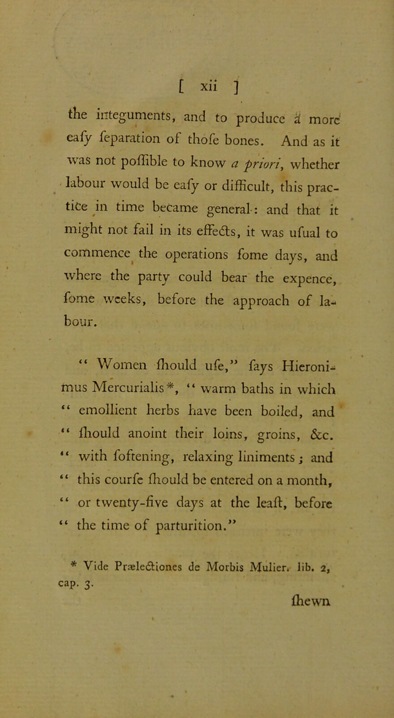 the integuments, and to produce a more eafy reparation of thofe bones. And as it Avas not poffible to know ci priori, whether laboui would be eafy or difficult, this prac- tice in time became general: and that it might not fail in its effects, it was ufual to commence the operations fome days, and where the party could bear the expence, fome weeks, before the approach of la- bour. “ Women ffiould life,” fays Hieroni- mus Mercurialise, “ warm baths in which “ emollient herbs have been boiled, and “ ffiould anoint their loins, groins, &c. “ with foftening, relaxing liniments; and “ this courfe ffiould be entered on a month, “ or twenty-five days at the leaf!:, before “ the time of parturition.” * Vide Pnsle&iones de Morbis Mulier. lib. 2, cap. 3. ffiewn
