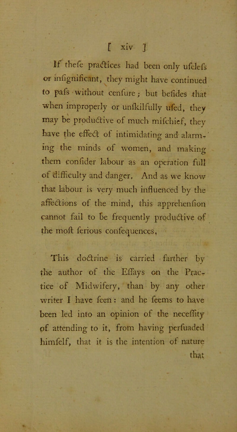 If thefe practices had been only ufelefs or mfignificant, they might have continued to pais without cenfure; but befides that when improperly or unfkilfully ufed, they may be productive of much mifchief, they have the effeCt ol intimidating and alarm- ing the minds of women, and making them confider labour as an operation full of difficulty and danger. And as we know that labour is very much influenced by the affections of the mind, this apprehenfion cannot fail to be frequently productive of the moft ferious confequences, This doCtrine is carried farther by the author of the Effays on the Prac- tice of Midwifery, than by any other writer I have feen: and he feems to have been led into an opinion of the necefhty of attending to it, from having perfuaded himfelf, that it is the intention of nature that